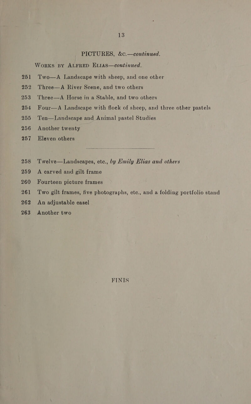 PICTURES, &amp;c.—continued. WorKS BY ALFRED Betiascontinued: 251 Two—A Landscape with sheep, and one other 252 Three—A River Scene, and two others 253 ‘Three—A Horse in a Stable, and two others 254 Four—A Landscape with flock of sheep, and three other pastels 255 Ten—Landscape and Animal pastel Studies . 256 Another twenty 257 Eleven others  258 Twelve—Landscapes, etc., by Hmily Elias and others 259 A carved and gilt frame 260 Fourteen picture frames 261 Two gilt frames, five photographs, etc., and a folding portfolio stand 262 An adjustable easel 263. Another two FINIS