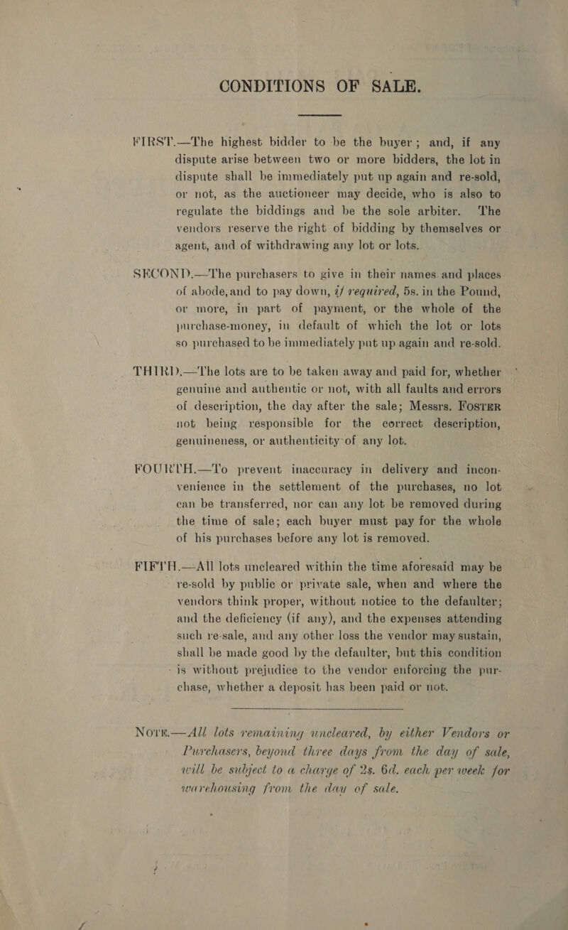 CONDITIONS OF SALE. IRST.—The highest bidder to be the buyer; and, if any dispute arise between two or more bidders, the lot in dispute shall be immediately put up again and re-sold, or not, as the auctioneer may decide, who is also to regulate the biddings and be the sole arbiter. The vendors reserve the right of bidding by themselves or agent, and of withdrawing any lot or lots. SECOND.—The purchasers to give in their names. and places of abode,and to pay down, 2/ required, 5s. in the Pound, or more, in part of payment, or the whole of the purchase-money, in default of which the lot or lots so purchased to be immediately put up again and re-sold. THIRD.—The lots are to be taken away and paid for, whether ” genuine and authentic or not, with all faults and errors of description, the day after the sale; Messrs. Foster not being responsible for the correct description, genuineness, or authenticity of any lot. FOURTH.—To prevent inaccuracy in delivery and incon- venience in the settlement of the purchases, no lot can be transferred, nor can any lot be removed during the time of sale; each buyer must pay for the whole of his purchases before any lot is removed. FIF1T'H.—All lots uncleared within the time aforesaid may be - re-sold by public or private sale, when and where the vendors think proper, without notice to the defaulter; and the deficiency (if any), and the expenses attending such re-sale, and any other loss the vendor may sustain, shall be made good by the defaulter, but this condition - is without prejudice to the vendor enforcing the pur- chase, whether a deposit has been paid or not. Nove.—All lots remaining uncleared, by either Vendors or Purchasers, beyond three days from the day of sale, will be subject to w charge of 2s. 6d. each per week for warehousing from the dau of sale.