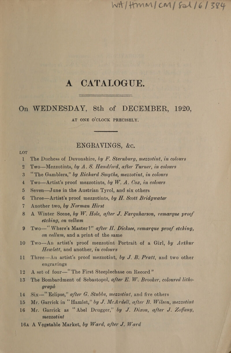 Wit/ tm] cm] fA /6/ 594 A CATALOGUE. On WEDNESDAY, 8th of DECEMBER, 1920, AT ONE O'CLOCK PRECISELY. HNGRAVINGS, &amp;c. LOT 1 The Duchess of Devonshire, by /’. Sternburg, mezzotint, in colours 2 Two—Mezzotints, by A. S. Hand/ford, after Turner, in colours 3 “The Gamblers,” by Richard Smythe, mezzotint, in colours 4 ‘l'wo—Artist’s proof mezzotints, by W. A. Coz, in colours 5 Seven—June in the Austrian Tyrol, and six others 6 Three—Artist’s proof mezzotints, by H. Scott Bridgwater 7 Another two, by Norman Hirst 8 A Winter Scene, by W. Hole, after J. Farquharson, remarque proof etching, on vellum 9 Two— Where’s Master?” after H. Dicksee, remarque proof etching, on vellum, and a print of the same 10 Two—An artist’s proof mezzotint Portrait of a Girl, by Arthur Hewlett, and another, 7m colours 11 Three—An artist’s proof mezzotint, by J. B. Pratt, and two other engravings 12 A set of four—‘‘The First Steeplechase on Record ” 13 The Bombardment of Sebastopol, after #. W. Brooker, coloured litho- graph | 14 Six—* Eclipse,” after G. Stubbs, mezzotint, and five others 15 Mr. Garrick in “ Hamlet,” by J. McArdell, after B. Wilson, mezzotint 16 Mr. Garrick as “Abel Drugger,” by J. Divon, after J. Zoffany, mezzotint 16a A Vegetable Market, by Ward, after J. Ward