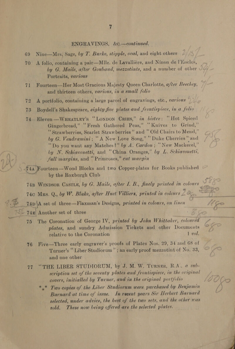 69 Nine—MrsJ Sage, by 7. Burke, stipple, oval, and eight others 70. A folio, containing a pair—Mlle. de Lavalliére, and Ninon de I’inclos, Portraits, various 71 Fourteen—Her Most Gracious Majesty Queen Charlotte, after Beechey and thirteen others, various, in a small folio 72 A portfolio, containing a large parcel of engravings, etc., varzous 73 Boydell’s Shakespeare, eighty-five plates and frontispiece, in a folio 74. Bleven—WueEatiey’s “Lonpon Crixs,” in bistre: “ Hot Spiced Gingerbread,” “Fresh Gathered Peas,” “Knives to Grind,” by G. Vendramini; “A New Love Song,” “ Duke Cherries” and ‘Do you want any Matches?” by A. Cardon; “‘ New Mackerel,” hy N. Schiavonetti, and “China Oranges,” by L. Schiavonettz, full margins, and ‘ Primroses,” cut margin een: by the Roxburgh Club 748 Winpsor Castie, by G. Maile, after I. B., finely printed in colours bas 74c Mrs, Q., by W. Blake, after Huet Villiers, printed in colours , 2 75 The Coronation of George IV, printed by John Whittaker, coloured plates, and sundry Admission Tickets and other Documeits relative to the Coronation | 1 vol. 6 Five—Three early engraver’s proofs of Plates Nos. 29, 34 and 68 of -‘Turner’s “Liber Studiorum ” ; an early proof mezzotint of No. 33, and one other . . 77 “THE LIBER STUDIORUM, by J. M. W. Turner, R.A., @ sub- scription set of the seventy plates and frontispiece, in the original covers, initialled by Turner, and in the original port/ulvo *.* Two copies of the Liber Studiorum were purchased by Benjamin Barnard at time of issue. Jn recent years Sir Herbert Barnard selected, under advice, the best af the two sets, and the other was sold. These now being affered are the selected plates.  