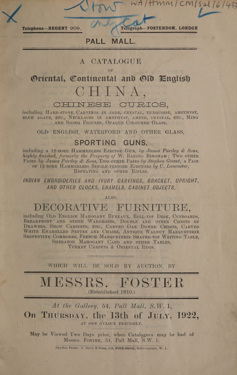   - BY 5 0 aR alia ARI ae Ee [6 (433 Telephone—REGENT 909. SJ ~ &amp; télegraph—FOSTERDOM, LONDON   PALL MALL.   A CATALOGUE OF Oriental, Continental and OFF) Bnoalish CHINA, Sees IN, BGS BG. Cy be LOS, including Harp-sTtoNk CARVINGS IN JADE, CRYSTAL, TURQUOISE, AMETHYST, BLUE AGATE, ETC., NECKLACES IN AMETHYST, AMBER, CRYSTAL, ETC., MING AND Soona Figures, OPAQUE COLOURED’ GLAss, OLD ENGLISH, WATERFORD AND OTHER GLASS, SPORTING. GUNS, including A 12-BorE HamMertess Esecror Gun, by James Purdey &amp; Sons, highly finished, formerly the Property of W. Barina BINGHAM; Two OTHER Pairs by James Purdey &amp; Sons, 'Two otHER Pairs by Stephen Grant, A Parr or 12-BorE HAMMERLESS SINGLE-TRIGGER EyEctors 69 y C. Lancaster, REPEATING AND OTHER RIFLES. INDIAN EMBROIDERIES AND IVORY CARVINGS, BRACKET, UPRIGHT, AND OTHER CLOCKS, ENAMELS. CABINET OBJECTS, ALSO DECORATIVE FURNITURE, including OLp EnetisH Manocany Bureaux, Roui-rorp DEsk, CuPBoARDS, BREAKFRONT AND OTHER WARDROBES, DoUBLE AND OTHER CHESTS OF DRAWERS, SHOW CABINETS, ETC., CarvED Oak DowrEr Cuests, CARVED WHITE ENAMELLED SETTEE AND CHarrs, ANTIQUE WaLNUT MARQUETERIE SERPENTINE ComMopEs, FRENCH MarQUETERIE SHAPED-TOP WRITING TABLE, SHERATON ManoGany CARD AND OTHER TABLES, TuRKEY Carpets &amp; OrtentaL Ruas.   Pemen Avi BE SOLD ‘BY AUCTION, BY MESSRS. FOSTER (Established 1810.)     At the Gallery, 54, Pall Mall, S.W.1 On THURSDAY, the 13th of Juny. 1922, AT ONE O'CLOCK PRECISELY.  May be Viewed 'I'wo Days prior, when Catalogues may be had of Messrs. Fosrmr, 54, Pall Mall, S.Wit Dryden Press: J. Davy &amp; Sons, 8-9, Frith-street, Soho-square, W. 1.  