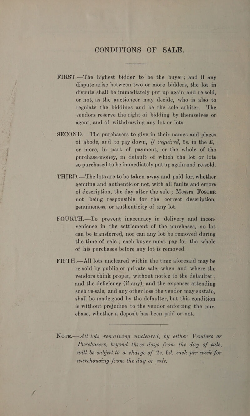 CONDITIONS OF SALE. FIRST.—The highest bidder to be the buyer; and if any dispute arise between two or more bidders, the lot in dispute shall be immediately put up again and re-sold, or not, as the auctioneer may decide, who is also to regulate the biddings and be the sole arbiter. The vendors reserve the right of bidding by themselves or agent, and of withdrawing any lot or lots. SECON D.—The purchasers to give in their names and places of abode, and to pay down, 2/ required, 5s. in the £, or more, in part of payment, or the whole of the purchase-money, in default of which the lot or lots so purchased to be immediately put up again and re-sold. THIRD.—tThe lots are to be taken away and paid for, whether genuine and authentic or not, with all faults and errors of description, the day after the sale ; Messrs. Fosrar not being responsible for the correct description, genuineness, or authenticity of any lot. FOURTH.—To prevent inaccuracy in delivery and incon- venience in the settlement of the purchases, no lot can be transferred, nor can any lot be removed during the time of sale; each buyer must pay for the whole of his purchases before any lot is removed. FIF'TH.—AII lots uncleared within the time aforesaid may be re-sold by public or private sale, when and where the vendors think proper, without notice to the defaulter ; and the deficiency (if any), and the expenses attending such re-sale, and any other loss the vendor may sustain, shall be made good by the defaulter, but this condition is without prejudice to the vendor enforcing the pur- chase, whether a deposit has been paid or not.  Nove.— All lots remaining wneleared, by either Vendors or Purchasers, beyond three days from the day of sale, will be subject to a charge of 2s. 6d. each per week for warehousing from the day o7 sale,