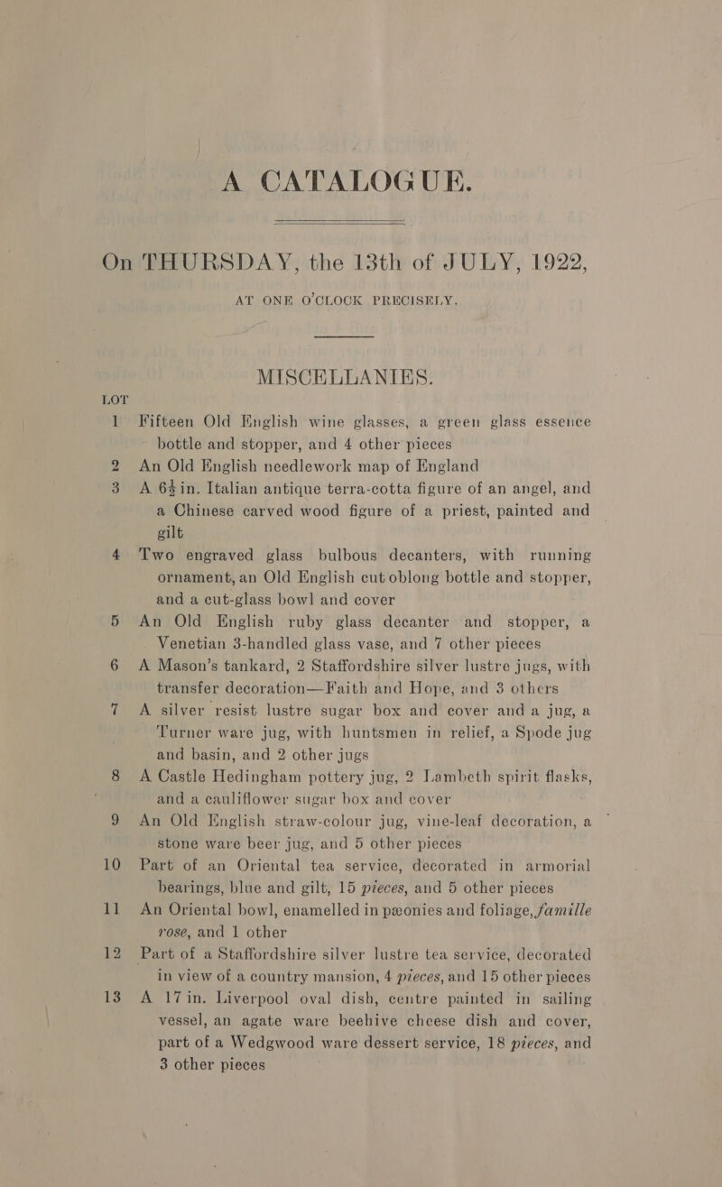 A CATALOGUE.   LOT 12 13 AT ONE O'CLOCK PRECISELY. MISCELLANIES. Fifteen Old Knglish wine glasses, a green glass essence bottle and stopper, and 4 other pieces An Old English needlework map of England A 64in. Italian antique terra-cotta figure of an angel, and a Chinese carved wood figure of a priest, painted and gilt Two engraved glass bulbous decanters, with running ornament, an Old English cut oblong bottle and stopper, and a cut-glass bowl and cover An Old English ruby glass decanter and stopper, a _ Venetian 3-handled glass vase, and 7 other pieces A Mason’s tankard, 2 Staffordshire silver lustre jugs, with transfer decoration—Faith and Hope, and 3 others A silver resist lustre sugar box and cover and a jug, a Turner ware jug, with huntsmen in relief, a Spode jug and basin, and 2 other jugs A Castle Hedingham pottery jug, 2 Lambeth spirit flasks, and a cauliflower sugar box and cover An Old English straw-colour jug, vine-leaf decoration, a stone ware beer jug, and 5 other pieces Part of an Oriental tea service, decorated in armorial bearings, blue and gilt, 15 pzeces, and 5 other pieces An Oriental bowl, enamelled in pxonies and foliage, famille rose, and | other in view of a country mansion, 4 pzeces, and 15 other pieces A 17in. Liverpool oval dish, centre painted in sailing vessel, an agate ware beehive cheese dish and cover, part of a Wedgwood ware dessert service, 18 pieces, and 3 other pieces