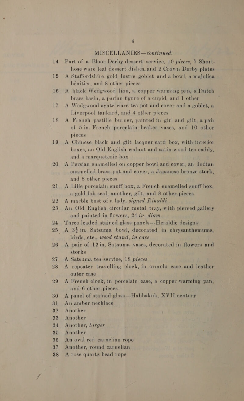 14 15 16 17 18 19 21 a od 4 MISCELLANIES— continued. Part of a Bloor Derby dessert service, 10 pieces, 7 Short- hose ware leaf dessert dishes, and 2 Crown Derby plates | A Staffordshire gold lustre goblet and a bow], a majolica bénitier, and 8 other pieces A black Wedgwood lion, a copper warming pan, a Duteh brass basin, a parian figure of a eupid, and 1 other A Wedewood agate ware tea pot and cover and a goblet, a Liverpool tankard, and 4 other pieces A French pastille burner, painted in girl and gilt, a pair of 5in. French porcelain beaker vases, and 10 other pieces A Chinese black and gilt lacquer card box, with interior boxes, an Old English walnut and satin-wood tea caddy, and a marqueterie box | A Persian enamelled on copper bowl] and cover, an Indian enamelled brass pot and cover, a Japanese bronze stork, and 8 other pieces A Lille porcelain snuff box, a French enamelled snuff box, a gold fob seal, another, gilt, and 8 other pieces A marble bust of a lady, stgned Rinaldi An Old English circular metal tray, with pierced gallery and painted in flowers, 24 27. diam. Three leaded stained glass panels—-Heraldic designs A 34in. Satsuma bowl, decorated in chrysanthemums, birds, ete., wood stand, in case A pair of 12in. Satsuma vases, decorated in flowers and storks A Satsuma tea service, 18 pzeces A repeater travelling clock, in ormolu case and leather outer case A French clock, in porcelain case, a copper warming pan, and 6 other pieces A panel of stained glass—Habbakuk, XVII century An amber necklace Another Another Another, larger Another An oval red carnelian rope Another, round carnelian A rose quartz bead rope
