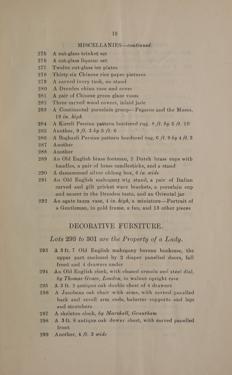 293 15 MISCELLANIES—continued. A cut-glass trinket set A cut-glass liqueur set Twelve cut-glass ice plates Thirty-six Chinese rice paper pictures A carved ivory tusk, on stand A Dresden china vase and cover A pair of Chinese green glaze vases Three carved wood covers, inlaid jade A Continental porcelain group—Pegasus and the Muses, 19 in. high | A Kureli Persian pattern bordered rug, 8 /t. by 5 /¢. 10 A Boghazli Persian pattern bordered rug, 6 /t. 9 by 4 ft. 3 Another Another An Old English brass footman, 2 Dutch brass cups with handles, a pair of brass candlesticks, and a stand A damascened silver oblong box, 6 in. wide An Old English mahogany wig stand, a pair of Italian carved and gilt pricket ware brackets, a porcelain cup and saucer in the Dresden taste, and an Oriental jar An agate tazza vase, 4 7n. high, a miniature—Portrait of a Gentleman, in gold frame, a fan, and 13 other pieces DECORATIVE FURNITURE. A 3ft.7 Old English mahogany bureau bookcase, the upper part enclosed by 2 diaper panelled doors, fall front and 4 drawers under An Old English clock, with chased ormolu and steel dial, by Thomas Grace, London, in walnut upright case A 3 ft. 2 antique oak double chest of 4 drawers A Jacobean oak chair with arms, with carved panelled back and scroll arm ends, baluster supports and legs and stretchers A skeleton clock, by Marshall, Grantham A 3 ft. 8 antique oak dower chest, with carved panelled front Another, 4 /é. 3 wide