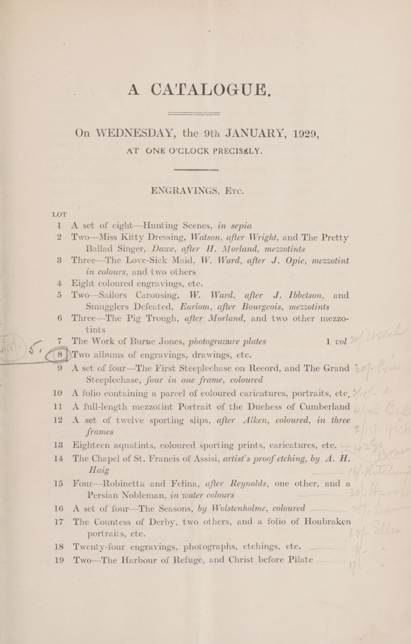  A CATALOGUE, On WEDNESDAY, the 9th JANUARY, 1929, AT ONE O’CLOCK PRECIS£LY. ENGRAVINGS, Evc. Two—Miss Kitty Dressing, Watson, after Wright, and The Pretty Ballad Singer, Dawe, after H. Morland, mezzotints Three—The Love-Sick Maid, W. Ward, after J. Opie, mezzotint an colours, and two others Hight coloured engravings, ete. Two—Sailors Carousing, W. Ward, after J. Ibbetson, and Smugglers Defeated, Harlom, after Bourgeois, mezzotints Three—The Pig Trough, after Morland, and two other mezzo- tints The Work of Burne Jones, photograuure plates. 1 vol Steeplechase, four in one frame, coloured A folio containing a parcel of coloured caricatures, portraits, etc, ’ A full-length mezzotint Portrait of the Duchess of Cumberland — A set of twelve sporting slips, after Alken, coloured, in three frames Kighteen aquatints, coloured sporting prints, caricatures, ete. - The Chapel of St. Francis of Assisi, artist’s proof etching, by A. H. Haig Four—Robinetta and Felina, after Reynolds, one other, and a Persian Nobleman, in water colours A set of four—The Seasons, by Wolstenholme, coloured The Countess of Derby, two others, and a folio of Houbraken portraits, ete. Twenty-four engravings, photographs, etchings, ete. Two—The Harbour of Refuge, and Christ before Pilate