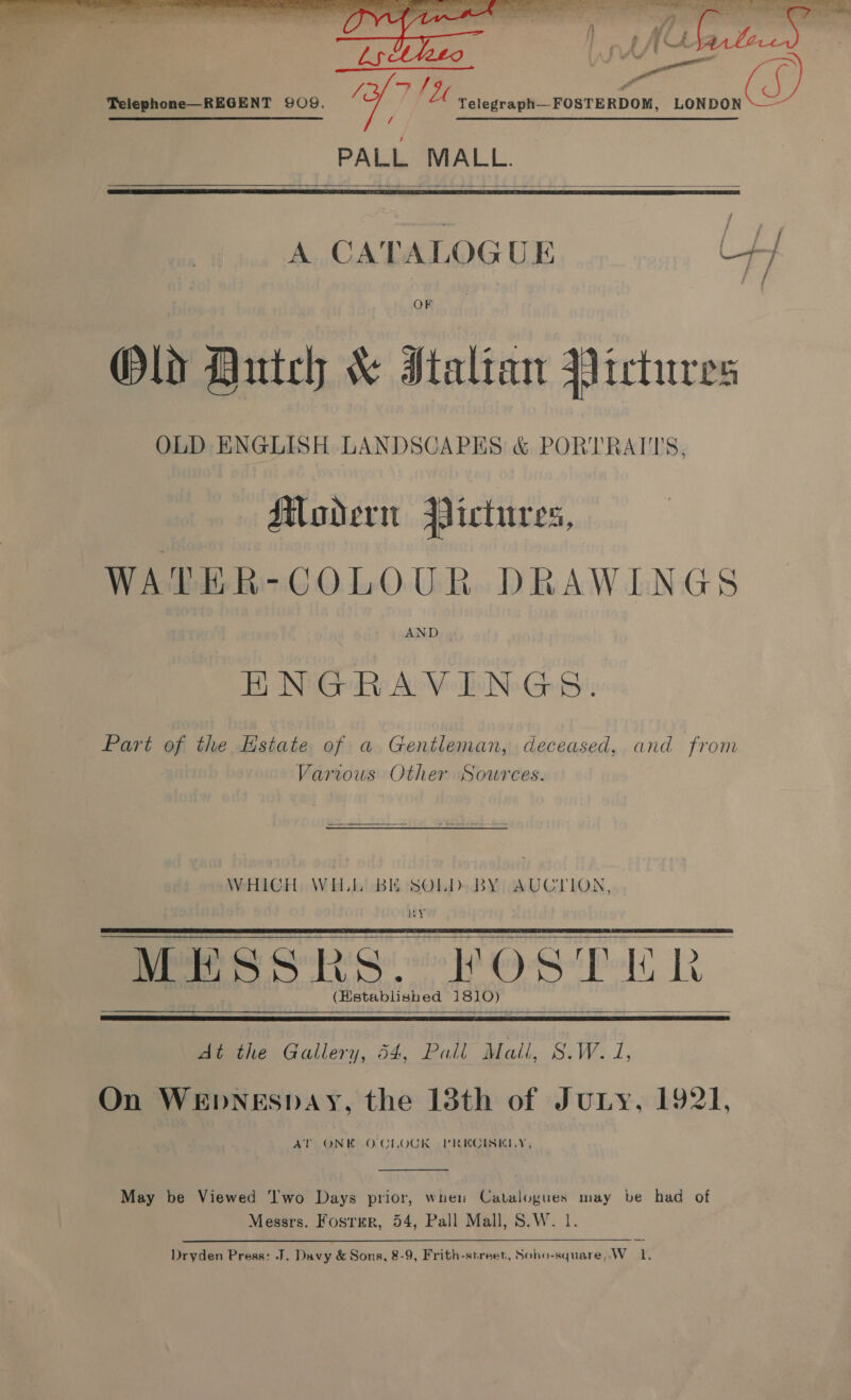   Telephone—REGENT 9OQ. yey ee FOSTERDOM, “ia ES ES / eR ee ere SS SEE, ee PALL MALL.   A CATALOGUE ip OF Old Hutch &amp; Italian Victures OLD ENGLISH LANDSCAPES &amp; PORTRAT'TS, Movern Pictures, WATER-COLOUR DRAWINGS HNGRAVINGS. Part of the Hstate of a Gentleman, deceased, and from Vartows Other Sources. WHICH WILL BE SOLD BY AUCTION, WY MESSRS. “POSTER (Hstablished 1810)     At the Gallery, 54, Pall Mall, S.W. 1, On WEDNESDAY, the 13th of Juny, 1921, AT ONE OCLOCK PRECISELY,  May be Viewed ‘'wo Days prior, wuen Catalogues may be had of Messrs. Foster, 54, Pall Mall, S.W. 1 Dryden Press: J. Davy &amp; Sons, 8-9, Frith-street, Soho-square,.W_ 1,