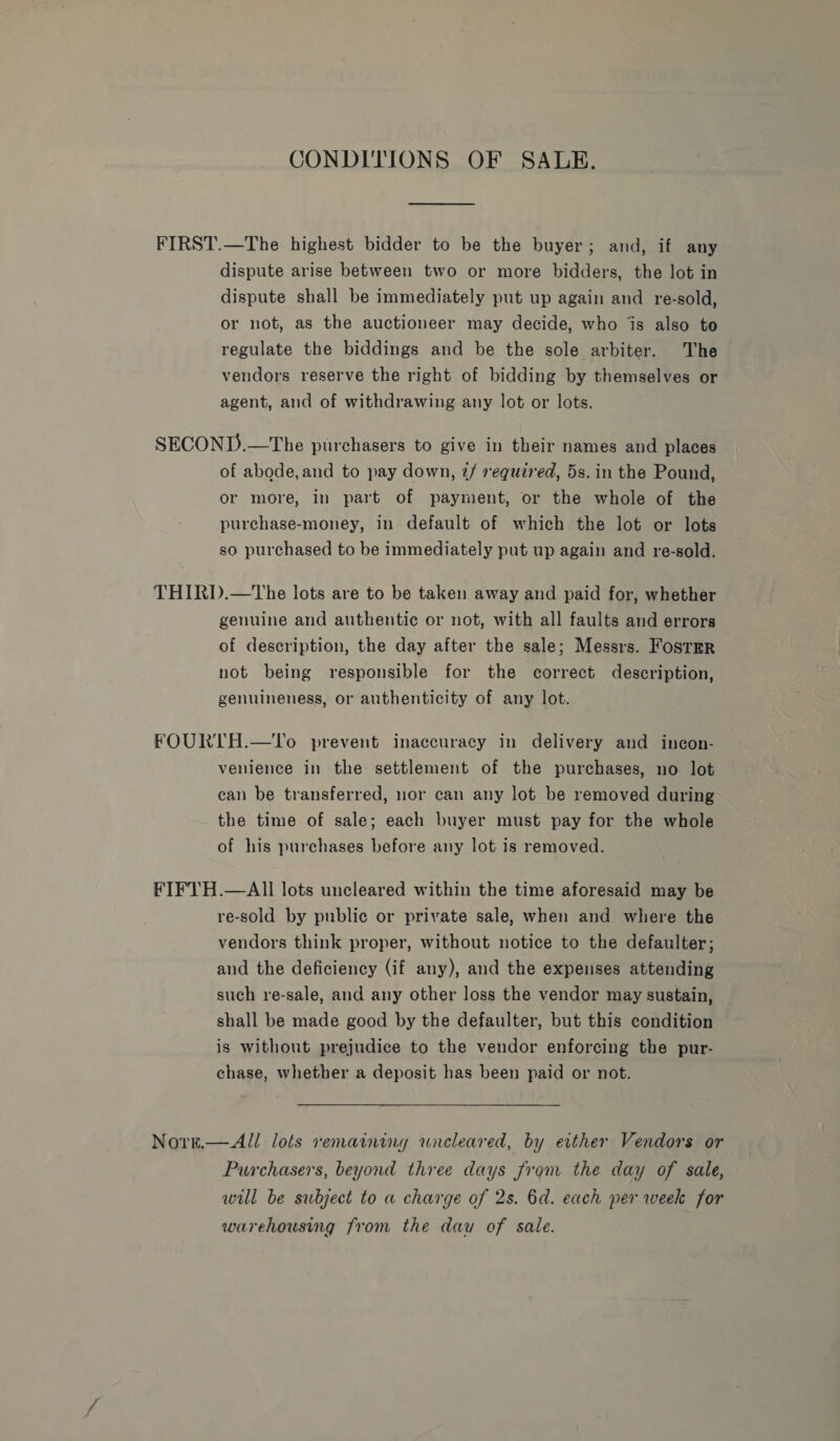 CONDITIONS OF SALE. dispute arise between two or more bidders, the lot in dispute shall be immediately put up again and re-sold, or not, as the auctioneer may decide, who jis also to regulate the biddings and be the sole arbiter. The vendors reserve the right of bidding by themselves or agent, and of withdrawing any lot or lots. of abode, and to pay down, @/ required, 5s. in the Pound, or more, in part of payment, or the whole of the purchase-money, in default of which the lot or lots so purchased to be immediately put up again and re-sold. genuine and authentic or not, with all faults and errors of description, the day after the sale; Messrs. Fostmr not being responsible for the correct description, genuineness, or authenticity of any lot. venience in the settlement of the purchases, no lot can be transferred, nor can any lot be removed during the time of sale; each buyer must pay for the whole of his purchases before any lot is removed. re-sold by public or private sale, when and where the vendors think proper, without notice to the defaulter; and the deficiency (if any), and the expenses attending such re-sale, and any other loss the vendor may sustain, shall be made good by the defaulter, but this condition is without prejudice to the vendor enforcing the pur- chase, whether a deposit has been paid or not. Purchasers, beyond three days from the day of sale, will be subject to a charge of 2s. 6d. each per week for warehousing from the dau of sale.