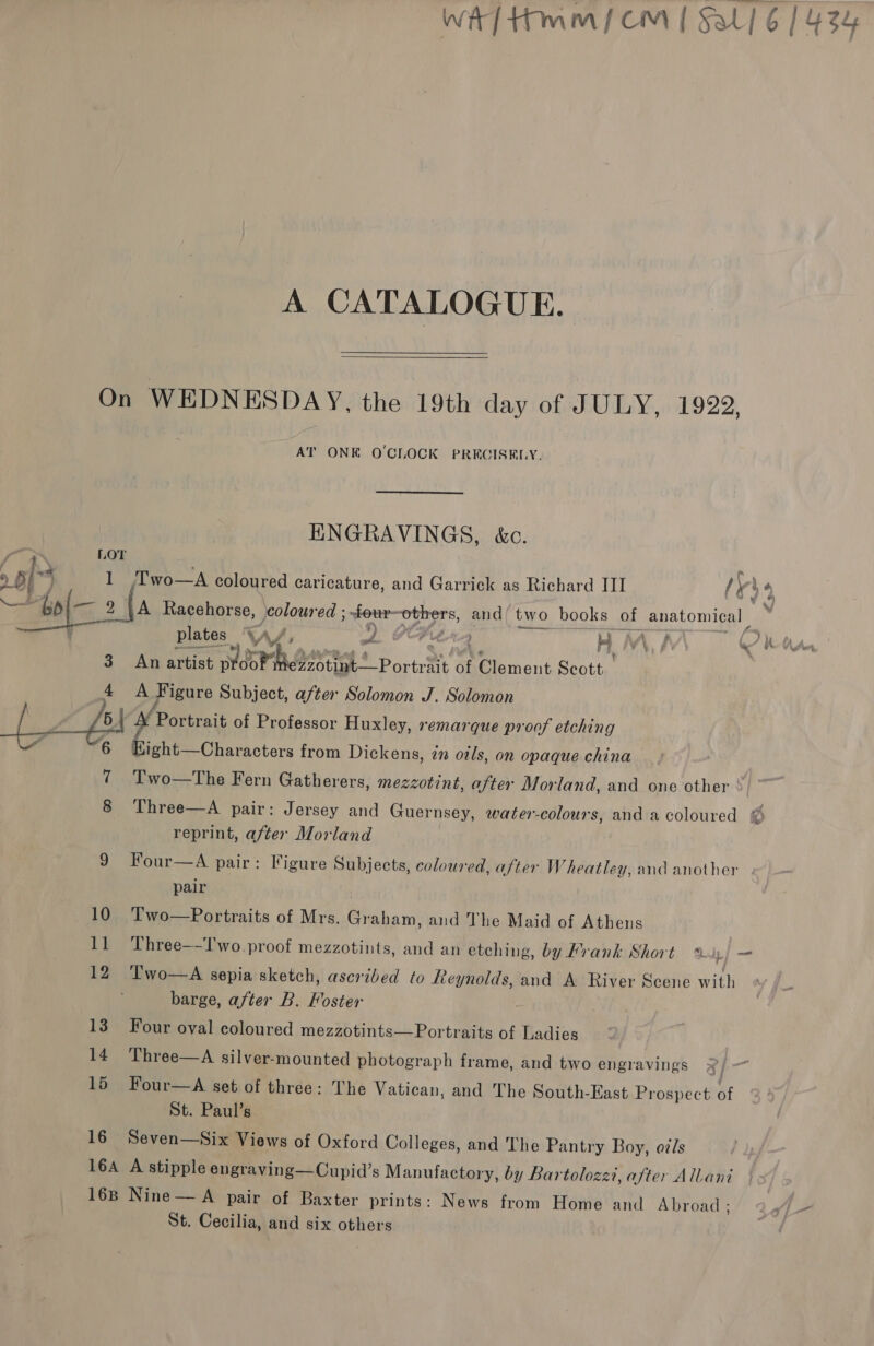  A CATALOGUE.  On WEDNESDAY, the 19th day of JULY, 1922, AT ONE O'CLOCK PRECISELY. ENGRAVINGS, &amp;c. LOT T'wo—A coloured caricature, and Garrick as Richard ITI ly $4 A Racehorse, foloured ; j four-others, and’ two books of anatomical plates A , ad Crt KH Ny \ fh ( dy Oh Aur 3. An artist Maat oreo of Clement Scott 4 A Figure Subject, after Solomon J. Solomon 5 Portrait of Professor Huxley, remarque proof etching 6 Bet oe from Dickens, in otls, on opaque china 7 Two—The Fern Gatherers, mezzotint, after Morland, and one other : 8 Three—A pair: Jersey and Guernsey, water-colours, and a coloured © reprint, after Morland 9 Four—A pair: Figure Subjects, coloured, after Wheatley, and another pair 10 Two—Portraits of Mrs. Graham, and The Maid of Athens 11 Three—-T'wo proof mezzotints, and an etching, by Frank Short | — 12 ‘Two—A sepia sketch, ascribed to Reynolds, and A River Scene with barge, after B. Foster 13 Four oval coloured mezzotints—Portraits of Ladies 14 Three—A silver-mounted photograph frame, and two engravings | m 15 Four—A set of three: The Vatican, and The South-East Prospect of St. Paul’s 16 Seven—Six Views of Oxford Colleges, and The Pantry Boy, o7/s 16A A stipple engraving—Cupid’s Manufactory, by Bartoloz zzt, after Allani 16B Nine — A pair of Baxter prints: News from Home and Abroad; 7 (jp — St. Cecilia, and six others