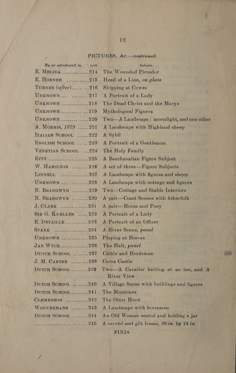 By or attributed to LOT FE MaMRIDA vc. ghote.t 214 TOR NERS. 0g 215 TURNER (after) ......... 216 UNKNOWN)... AaegeeG o47 LINKIN OWN. lou. 218 UNKNOWN... oo.0e5 46 ee 219 UNKNOWN......... aa 220 “A. Morris, 1879 ...... 221 ITALIAN SCHOOL ...... 229 TEINGLISH SCHOOL .. ... 223 VENETIAN SCHOOL ...224 Bry: SIL Gen 225 W.. &lt;FEAMIUTON ‘ye, .9%, 226 LINWrr seer. 2t eo py | UNENOWN .32220205..00 228 N. BRANGWYN ......... 229 N. BRANGWYN ......... 230 PACTARKY ..rroc%. ute, 231 Sir G. KNELLER ...... pip: Ue WIUPAULEE ...0.)4¢ 0255 233 Pat Re pat ete Aaa iaad a2 234 UINENOWS : Oa, as 235 JAN W. VCR te, es ee 236 DutrcH SCHOOL ........ 237 J. M. CARBER. ....:i2.2 238 DuTCH SGHOOL ......... 239 DUTCH SCHOOL “........ 240 DUTCH SCHOOL......... 241 CLEMENSON ............ 242 WOUVERMANS ......... 243 DUTCH SCHOOL. .....2.:: 244 245 ee i er Nubiece. The Wounded Piceador Shipping at Cowes A Portrait of a Lady The Dead Christ and the Marys Mythological Figures ae A Landscape with Highland sheep A Sybil A Portrait of a Gentleman The Holy Family A Bacchanalian Figure Subject A set of three—F igure Subjects A Landscape with figures and sheep A Landscape with cottage and figures Two— Cottage and Stable Interiors A pair—Coast Scenes with fisherfolk A pair—Horse and Pony A Portrait of a Lady A Portrait of an Officer A River Scene, panel Playing at Horses The Halt, panel Cattle and Herdsman Corra Castle Two—A Cavalier halting at an inn, and A River View A Village Scene with buildings and figures is The Musicians The Otter Hunt A Landscape with horsemen An Old Woman seated and holding a jar A carved and gilt frame, 307n. by 24 tn. FINIS