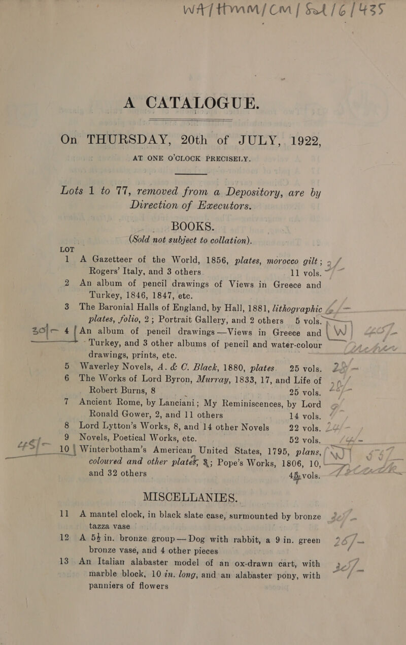 ——_ Wit] thm) Om | St /6 1435 A Bor bce   On THURSDAY, 20th of JULY, 1922, AT ONE O'CLOCK PRECISELY.  Lots 1 to 77, removed from a Depository, are by Direction of EHxecutors. _.. BOOKS. | (Sold not subject to collation). LOT 1 &lt;A Gazetteer of the World, 1856, plates, morocco gilt: &gt; / Rogers’ Italy, and 3 others 11 vols. ~ 2 An album of pencil drawings of Views in Greece and Turkey, 1846, 1847, etc. 3 The Baronial Halls of England, by Hall, 1881, Zithog aphic “y plates, folio, 2; Portrait Gallery, and 2 others 5 vols. hw  Turkey, and 3 other albums of pencil and water- colour drawings, prints, etc. 5 Waverley Novels, 4. &amp; C. Black, 1880, plates. 25 vols. 6 The Works of Lord Byron, Murray, 1833, 17, and Life of Robert Burns, 8 25 vols. 7 Ancient Rome, by emcani: My Reminiscences, by Lord Ronald Gower, 2, and 11 ote 14 vols. 8 Lord Lytton’s Woe 8, and 14 other Novels 22 vols. 2-4 9 Novels, Poetical Works, etc. 52 vols. (“= _10 | | Winterbotham’s American United States, 1795, plans, Py coloured and other plates; &amp;; Pope’s Works, 1806, 10, - — Si and 32 others | 4D, vols. —o MISCELLANIES. 11 A mantel clock, in black slate case, surmounted by bronze tazza vase — 12 A 54 in. bronze Pat aesilien with rabbit, a 9 in. green 26 /— bronze vase, and 4 other pieces ‘ marble block, 10 én. long; and’am alabaster pony, with panniers of flowers ia.