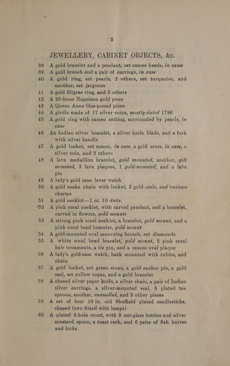 42 o4 55 56 57 58 59 60 JEWELLERY, CABINET OBJECTS, &amp;c. A gold bracelet and a pendant, set cameo heads, 7m cases A gold brooch and a pair of earrings, 7m case © A gold ring, set pearls, 2 others, set turquoise, and another, set jargoons A gold filigree ring, and 5 others A 20-frane Napoleon gold piece A Queen Anne One-pound piece A girdle made of 17 silver coins, mostly dated 1796 case : An Indian silver bracelet, a silver knife blade, and a fork with silver handle A gold locket, set cameo, 7m case, a gold cross, 2” case, a silver coin, and 2 others A lava medallion bracelet, gold mounted, another, gilt mounted, 3 lava plaques, 1 gold-mounted, and a lava pin A lady’s gold case lever watch ~ charms A gold necklet—1 oz. 10 dwts. A pink coral necklet, with carved pendant, and a bracelet, carved in flowers, gold mounts A strung pink coral necklet, a bracelet, gold mount, and a pink coral bead bracelet, gold mount A gold-mounted oval mourning brooch, set diamonds A white coral bead bracelet, gold mount, 2 pink coral hair ornaments, a tie pin, and a cameo oval plaque A lady’s gold-case watch, back mounted with rubies, and chain A gold locket, set green stone, a gold anchor pin, a gold seal, set yellow topaz, and a gold bracelet A chased silver paper knife, a silver chain, a pair of Indian silver earrings, a silver-mounted seal, 5 plated tea spoons, another, eramelled, and 9 other pieces A set of four 10 in. old Sheffield plated candlesticks, chased (two fitted with lamps) A plated 3-hole cruet, with 3 cut-glass bottles and silver mustard spoon, a toast rack, and 6 pairs of fish knives and forks