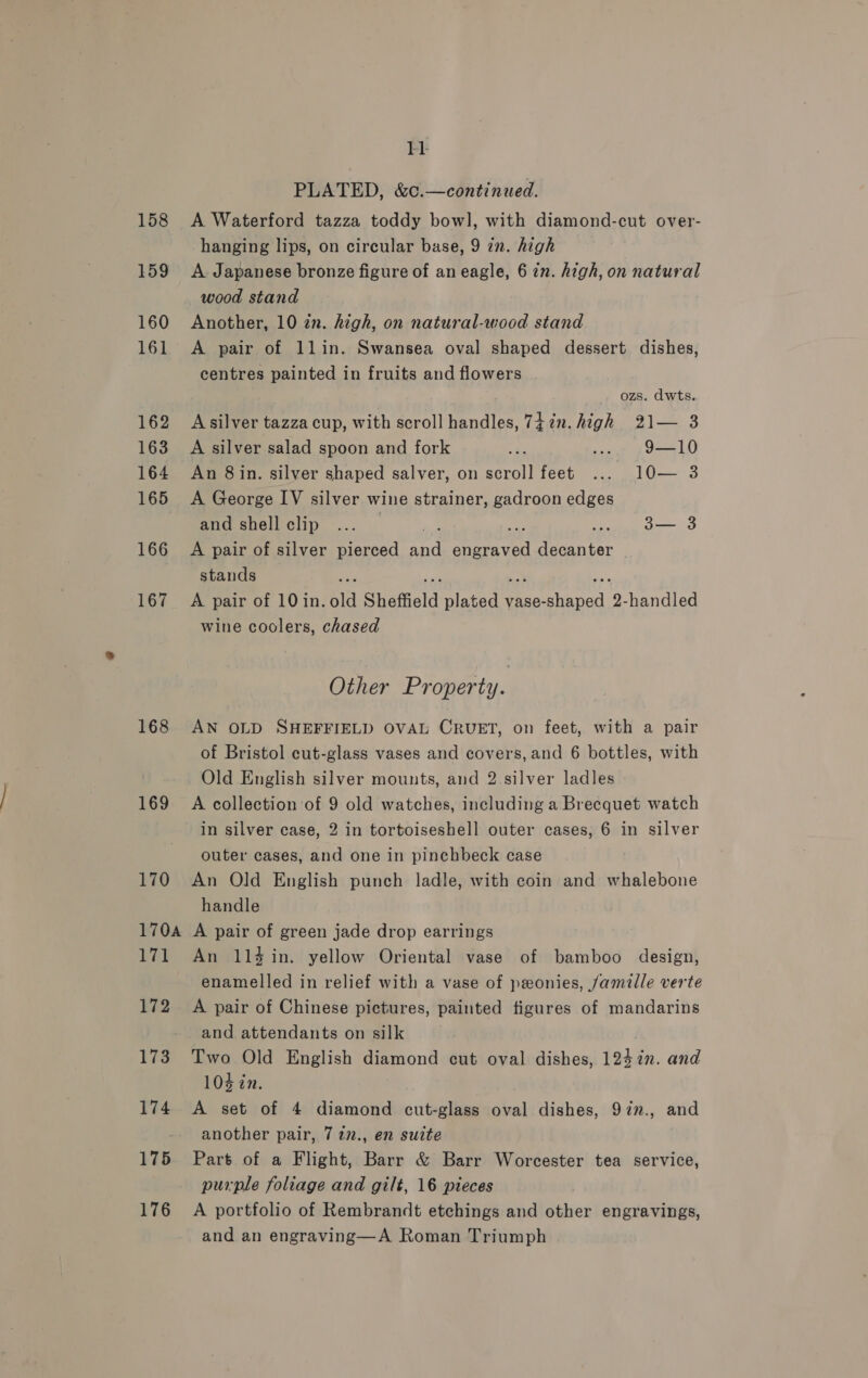 158 159 160 161 162 163 164 165 166 167 168 169 175 176 11 PLATED, &amp;c.—continued. A Waterford tazza toddy bowl, with diamond-cut over- hanging lips, on circular base, 9 in. high A. Japanese bronze figure of an eagle, 6 in. high, on natural wood stand Another, 10 in. high, on natural-wood stand A pair of 1lin. Swansea oval shaped dessert dishes, centres painted in fruits and flowers ; ozs. dwts. A silver tazza cup, with scroll handles, 742n. high 21— 3 A silver salad spoon and fork 7 ... 9—10 An 8 in. silver shaped salver, on scroll feet ... 10— 3 A George IV silver wine strainer, gadroon edges and shell clip ... | 3— 3 A pair of silver pierced and engraved decanter | stands oe : a oak a, A pair of 10in. old Sheffield plated vase-shaped 2-handled wine coolers, chased Other Property. AN OLD SHEFFIELD OVAL CRUET, on feet, with a pair of Bristol cut-glass vases and covers, and 6 bottles, with Old English silver mounts, and 2 silver ladles A collection of 9 old watches, including a Brecquet watch in silver case, 2 in tortoiseshell outer cases, 6 in silver outer cases, and one in pinchbeck case An Old English punch ladle, with coin and whalebone handle A pair of green jade drop earrings An 114 in. yellow Oriental vase of bamboo design, enamelled in relief with a vase of ponies, jamille verte A pair of Chinese pictures, painted figures of mandarins and attendants on silk Two Old English diamond cut oval dishes, 124%”. and 104 in. A set of 4 diamond cut-glass oval dishes, 972n., and another pair, 7 22., en suite Part of a Flight, Barr &amp; Barr Worcester tea service, purple foliage and gilt, 16 pieces A portfolio of Rembrandt etchings and other engravings, and an engraving—A Roman Triumph