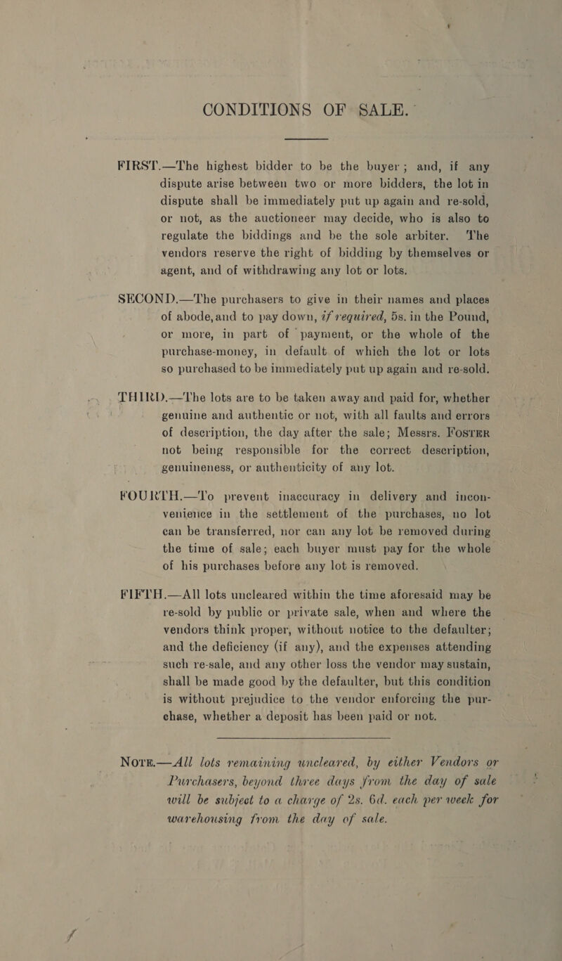 CONDITIONS OF SALE.” FIRST.—The highest bidder to be the buyer; and, if any dispute arise between two or more bidders, the lot in dispute shall be immediately put up again and re-sold, or not, as the auctioneer may decide, who is also to regulate the biddings and be the sole arbiter. The vendors reserve the right of bidding by themselves or agent, and of withdrawing any lot or lots. SECOND.—The purchasers to give in their names and places of abode, and to pay down, 2/ required, 5s. in the Pound, or more, in part of payment, or the whole of the purchase-money, in default of which the lot or lots so purchased to be immediately put up again and re-sold. THIRD.—The lots are to be taken away and paid for, whether bs genuine and authentic or not, with all faults and errors of description, the day after the sale; Messrs. Fosrmr not being responsible for the correct description, genuineness, or authenticity of any lot. FOURTH.—To prevent inaccuracy in delivery and incon- venience in the settlement of the purchases, no lot can be transferred, nor can any lot be removed during the time of sale; each buyer must pay for the whole of his purchases before any lot is removed. FIF'TH.—AlII lots uncleared within the time aforesaid may be re-sold by public or private sale, when and where the vendors think proper, without notice to the defaulter; and the deficiency (if any), and the expenses attending such re-sale, and any other loss the vendor may sustain, shall be made good by the defaulter, but this condition is without prejudice to the vendor enforcing the pur- chase, whether a deposit has been paid or not. Nore.—All lots remaining uncleared, by either Vendors or Purchasers, beyond three days from the day of sale will be subject to a charge of 2s. 6d. each per week for warehousing from the day of sale.