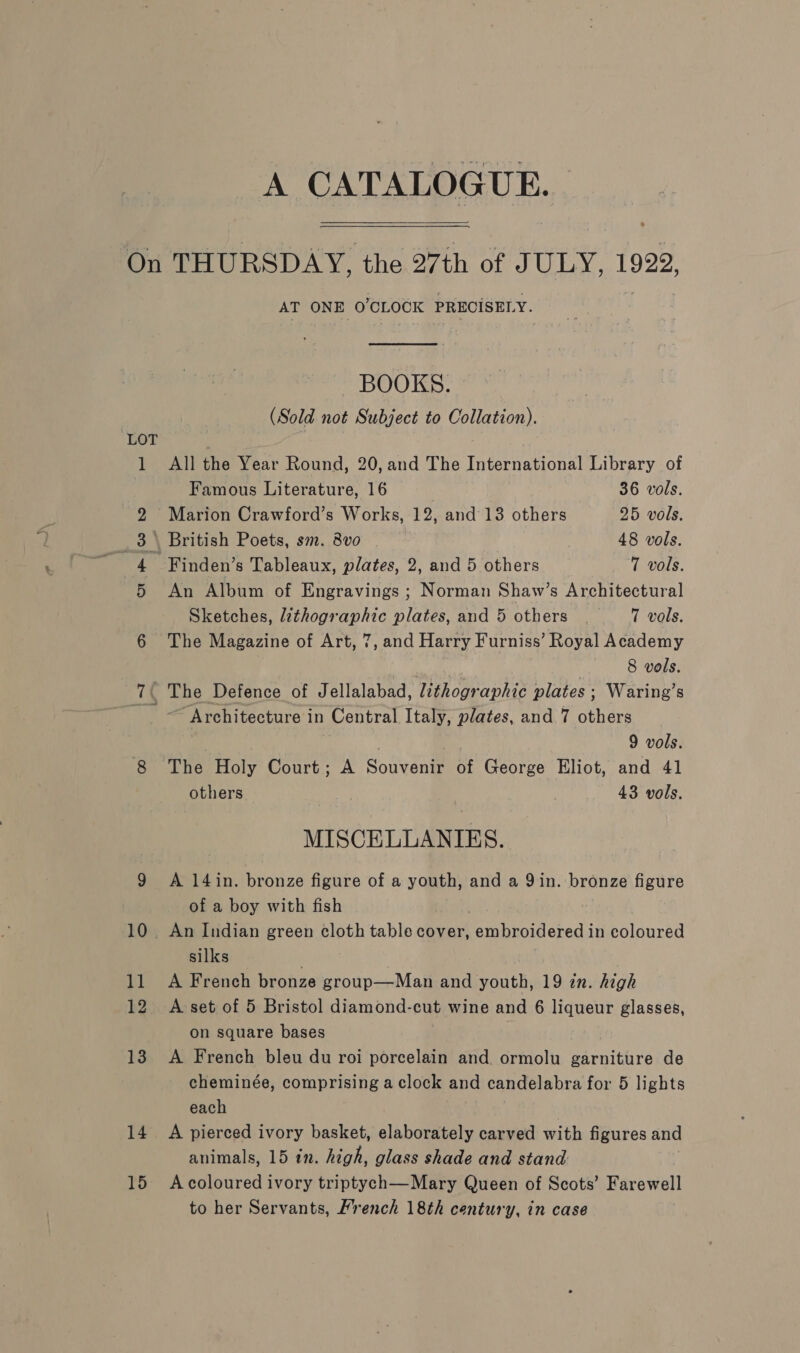 A CATALOGUE. OU ~ © bo 13 14 15 AT ONE O'CLOCK PRECISELY.  BOOKS. (Sold not Subject to Collation). All the Year Round, 20, and The International Library of Famous Literature, 16 : 36 vols. Marion Crawford’s Works, 12, and 13 others 25 vols. \ British Poets, sm. 8vo 48 vols. - Finden’s Tableaux, plates, 2, and 5 others 7 vols. An Album of Engravings ; Norman Shaw’s Architectural Sketches, lithographic plates, and 5 others 7 vols. The Magazine of Art, 7, and Harry Furniss’ Royal Academy 8 vols. The Defence of Jellalabad, lithographic plates ; Waring’s ~ Architecture in Central Italy, plates, and 7 others : 9 vols. The Holy Court; A Souvenir of George Eliot, and 41 others | 43 vols. MISCELLANIES. A 14in. bronze figure of a youth, and a 9in. bronze figure of a boy with fish silks A French bronze group—Man and youth, 19 in. high A set of 5 Bristol diamond-cut wine and 6 liqueur glasses, on square bases A French bleu du roi porcelain and. ormolu garniture de cheminée, comprising a clock and candelabra for 5 lights each A pierced ivory basket, elaborately carved with figures and animals, 15 in. high, glass shade and stand A coloured ivory triptych—Mary Queen of Scots’ Farewell to her Servants, French 18th century, in case