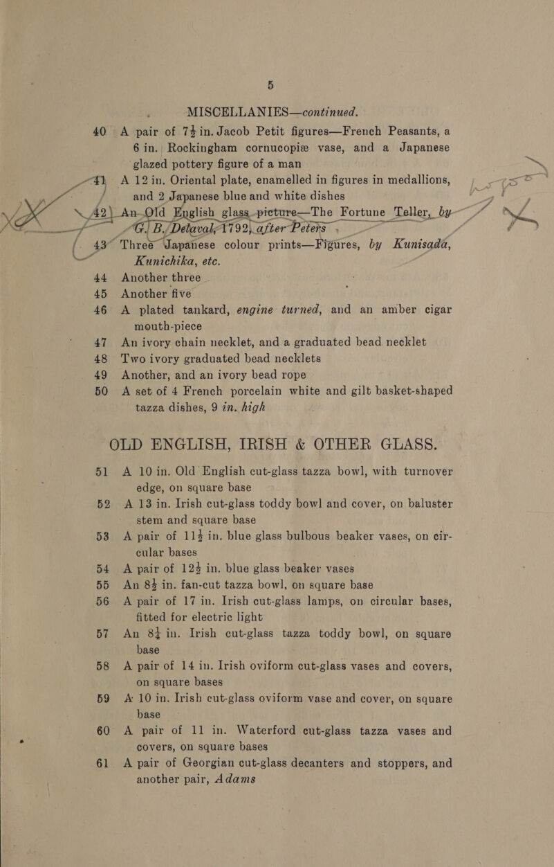  KK Pe eae : ‘ \ ) 43° 46 47 48 49 50 MISCELLANIES—continued. A pair of 74in. Jacob Petit figures—French Peasants, a 6 in.; Rockingham cornucopis vase, and a Japanese ‘glazed pottery figure of a man A 12 in, Oriental plate, enamelled in figures in medallions, and 2 Japanese blue and white dishes By, / Delavaly 1792) “after Peters “Three Japanese colour prints—Figures, by Kunisada, Kunichika, ete. A plated tankard, engine turned, and an amber cigar mouth-piece An ivory chain necklet, and a graduated bead. necklet Two ivory graduated bead necklets Another, and an ivory bead rope A set of 4 French porcelain white and gilt basket-shaped tazza dishes, 9 in. high 51 52 53 54 55 56 57 58 59 60 61 A 10in. Old English cut-glass tazza bowl, with turnover edge, on square base A 13 in. Irish cut-glass toddy bow] and cover, on baluster stem and square base A pair of 11% in. blue glass bulbous beaker vases, on cir- cular bases A pair of 124 in. blue glass beaker vases An 84 in. fan-cut tazza bowl, on square base A pair of 17 in. Irish cut-glass lamps, on circular bases, fitted for electric light An 8+ in. Irish cut-glass tazza toddy bowl, on square base A pair of 14 in. Irish oviform cut-glass vases and covers, on square bases A: 10 in. Irish cut-glass oviform vase and cover, on square base A pair of 11 in. Waterford cut-glass tazza vases and covers, on square bases A pair of Georgian cut-glass decanters and stoppers, and another pair, Adams