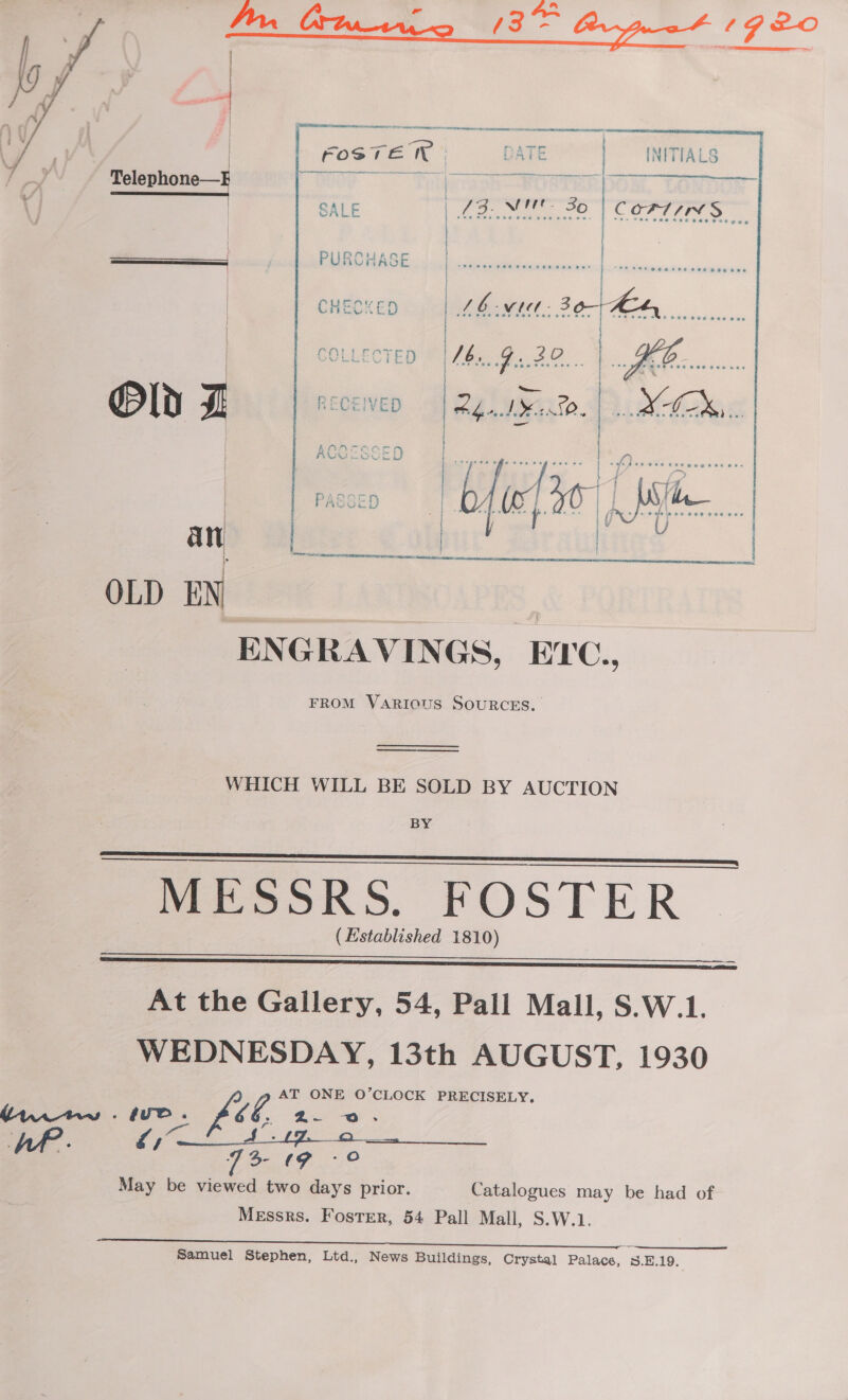 e Be 1920      | FOSTE TN DATE | INITIALS ; Telephone—E Pto0) Tiligraph ROSTER DO if SALE Lote e | COATS ae / PUR \OHASE | a Pe eee | satel i tee laa et | CHECKED Lb wid Be Ee.   @Pld I. RECEIVED yeast. | Lote i | ACCESSED | ore fe EP -~}. PASSED bfiefio a |  . . . eee any 2 OLD EN S. ENGRAVINGS, EYC., FROM VARIOUS SOURCES.  WHICH WILL BE SOLD BY AUCTION BY PEEK S. FOSTER ( Established 1810)     At the Gallery, 54, Pall Mall, S.W.1. WEDNESDAY, 13th AUGUST, 1930 V4 AT ONE O’CLOCK PRECISELY. May be viewed two days prior. Catalogues may be had of Messrs. Foster, 54 Pall Mall, S.W.1. Samuel Stephen, Ltd., News Buildings, Crystal Palace, S.E.19.