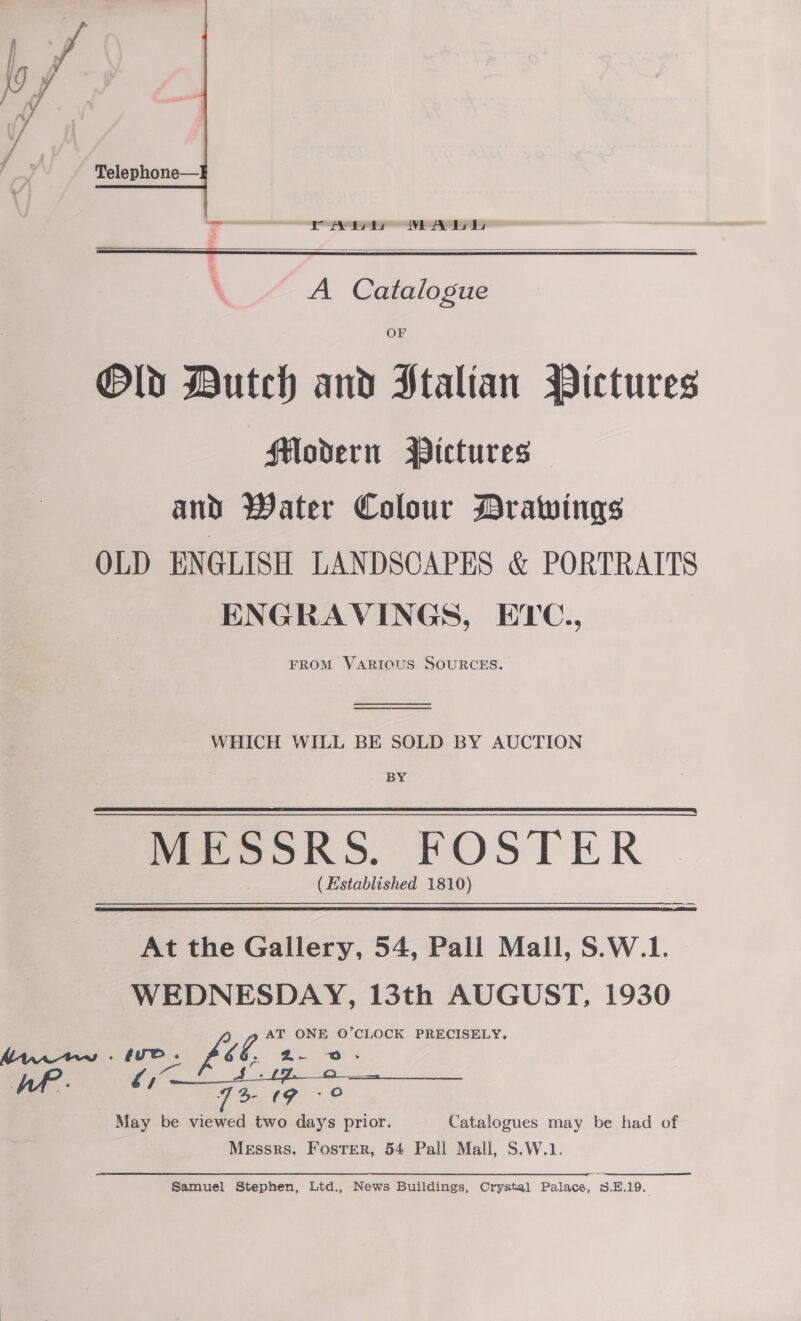  rey MALL   A Catalogue OF Old Dutch and Htaltan Bictures Modern Wictures and Water Colour Drawings OLD ENGLISH LANDSCAPES &amp; PORTRAITS ENGRAVINGS, EYC., FROM VARIOUS SOURCES.   WHICH WILL BE SOLD BY AUCTION BY - MESSRS. FOSTER ( Established 1810) At the Gallery, 54, Pall Mall, S.W.1. WEDNESDAY, 13th AUGUST, 1930 AT ONE O’CLOCK PRECISELY. ve. fil 6 b. Z- @- AP. Ee S- tg °.© May be viewed two days prior. Catalogues may be had of Messrs. Foster, 54 Pall Mall, S.W.1.