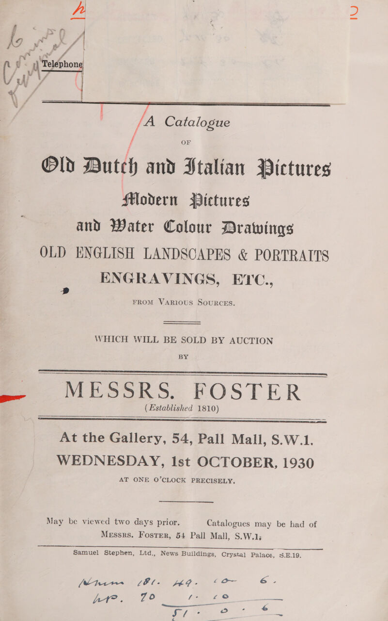 A fF &lt; PA if) &gt; a Ww ha wv a Y err VA mK u* 4 i . s} Telephone Ww / | /A Catalogue f OF Old Dutch and Stalian Pictures Modern Pictures and Water Colour Drawings OLD ENGLISH LANDSCAPES &amp; PORTRAITS | ENGRAVINGS, EYC., FROM VARIOUS SOURCES.   D   WHICH WILL BE SOLD BY AUCTION BY MESSRS. FOSTER (Established 1810)      At the Gallery, 54, Pall Mall, S.W.1. WEDNESDAY, Ist OCTOBER, 1930 AT ONE O’CLOCK PRECISELY. May be viewed two days prior. Catalogues may be had of Messrs. Foster, 54 Pall Mall, S.W.1; Samuel Stephen, Ltd., News Buildings, Crystal Palace, 3.E.19. uv SEC. JL G 4 or 6. Oo f- £°o ene Bye. 7 ———