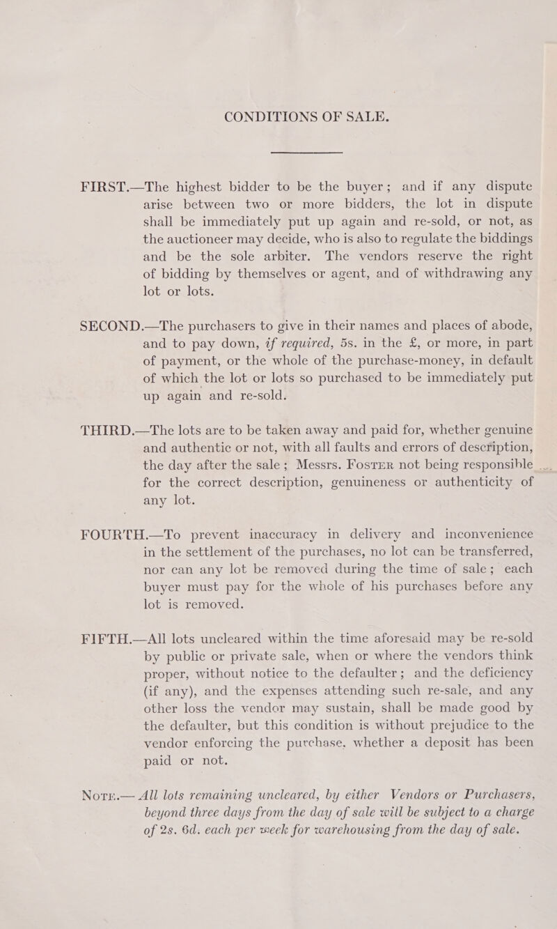 CONDITIONS OF SALE. FIRST.—The highest bidder to be the buyer; and if any dispute arise between two or more bidders, the lot in dispute shall be immediately put up again and re-sold, or not, as the auctioneer may decide, who is also to regulate the biddings and be the sole arbiter. The vendors reserve the right of bidding by themselves or agent, and of withdrawing any lot or lots. SECOND.—The purchasers to give in their names and places of abode, and to pay down, if required, 5s. in the £, or more, in part of payment, or the whole of the purchase-money, in default of which the lot or lots so purchased to be immediately put. up again and re-sold. THIRD.—tThe lots are to be taken away and paid for, whether genuine and authentic or not, with all faults and errors of description, for the correct description, genuineness or authenticity of any lot. FOURTH.—To prevent inaccuracy in delivery and inconvenience in the settlement of the purchases, no lot can be transferred, nor can any lot be removed during the time of sale; each buyer must pay for the whole of his purchases before any lot is removed. FIFTH.—AlII lots uncleared within the time aforesaid may be re-sold by public or private sale, when or where the vendors think proper, without notice to the defaulter; and the deficiency (if any), and the expenses attending such re-sale, and any other loss the vender may sustain, shall be made good by the defaulter, but this condition is without prejudice to the vendor enforcing the purchase, whether a deposit has been paid or not. Norn.— All lots remaining uncleared, by either Vendors or Purchasers, beyond three days from the day of sale will be subject to a charge of 2s. 6d. each per week for warehousing from the day of sale.