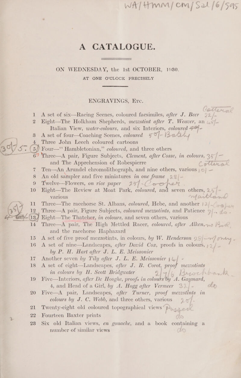 bo  A CATALOGUE. ON WEDNESDAY, the Ist OCTOBER, 1180. AT ONE O’CLOCK PRECISELY ENGRAVINGS, Erc. A set of six—Racing Scenes, coloured facsimiles, after J. Beer lf fop~rc i 2 / IAS Sw Italian View, water-colours, and six Interiors, coloured +o. A set of four—Coaching Scenes, coloured ¥ O}- (3-0tit, / Three John Leech coloured cartoons ” coloured, and three others and The Apprehension of Robespierre Ten—An Arundel chromolithograph, and nine others, various ) An old sampler and five miniatures a one frame 23 /» Twelve—Flowers, on rice paper 257 ~( ooh eS various we and the racehorse Haphazard by.P. H. Hart after J. L. H. Meissonier Another seven by Tily after J. L. E. Meissonier jl / - A set of eight—Landscapes, after J. B. Corot, pipe mezzotints in colours by H. Scott Bridgwater QI) 4, and Head of a Girl, by A. Hogg after Vermeer Five—A pair, Landscapes, after Turner, proof mezzotints m colours by J. C. Webb, and three others, various | Twenty-eight old coloured topographical views’ p Fourteen Baxter prints Six old Italian views, en gouache, and a_ book containing a number of similar views oot t grte , re / (pAnw fé , é d_f «