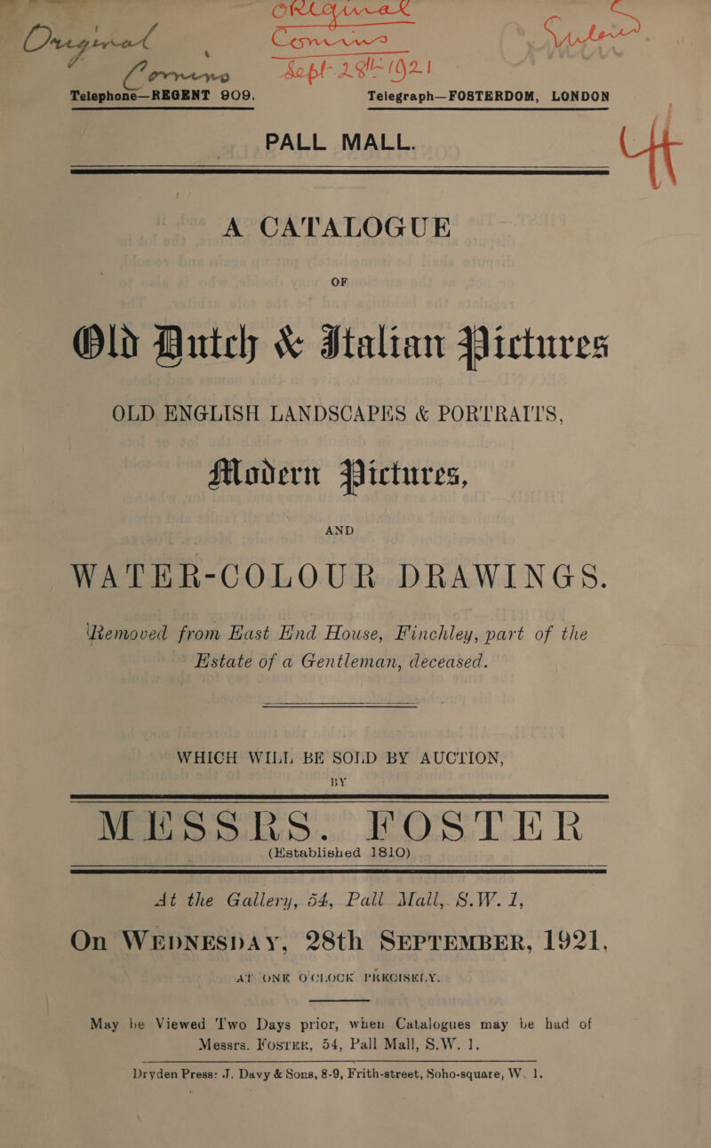 ee eee jot Sai abe | opt 2g (G21 Telephone—REGENT 909. Telegraph—FOSTERDOM, LONDON PALL MALL. Ut A CATALOGUE  OF Old Autch &amp; Italian Pictures OLD ENGLISH LANDSCAPES &amp; PORTRAITS, Modern Pictures, WATER-COLOUR DRAWINGS. Removed from Hast End House, Finchley, part of the Estate of a Gentleman, deceased. WHICH WILI BE SOLD BY AUCTION, BY MESSR moe FOSTER: (Hstablished 1810)  At the Gallery,.54,.Pall Maill,. 8.W. i, On WEDNESDAY, 28th SEPTEMBER, 1921, At ONE O'CLOCK PREGISKELY,  May be Viewed ‘I'wo Days prior, when Catalogues may be had of Messrs. Fosrmr, 54, Pall Mall, S.W. 1. Dryden Press: J. Davy &amp; Sons, 8-9, Frith-street, Soho-square, W, 1.