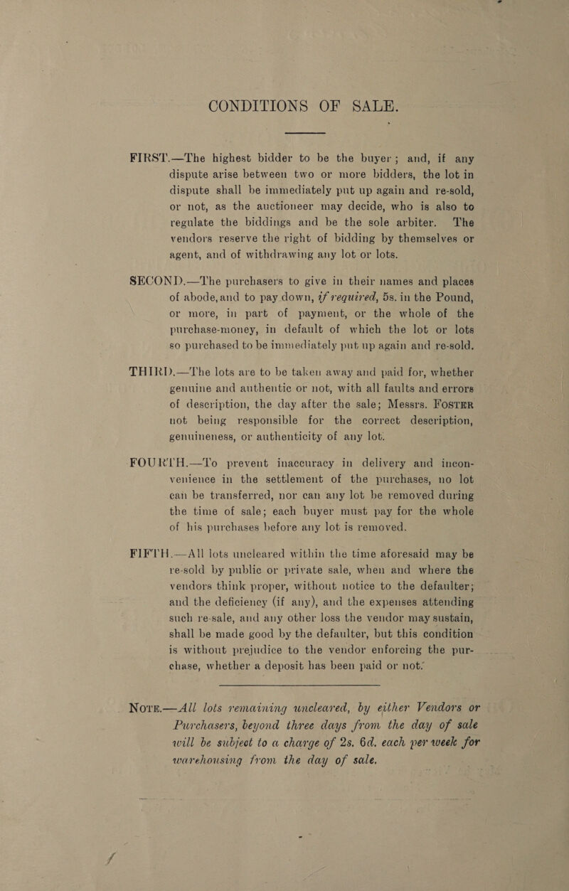 CONDITIONS OF SALE. FIRST.—The highest bidder to be the buyer; and, if any dispute arise between two or more bidders, the lot in dispute shall be immediately put up again and re-sold, or not, as the auctioneer may decide, who is also to regulate the biddings and be the sole arbiter. The vendors reserve the right of bidding by themselves or agent, and of withdrawing any lot or lots. SECOND.—The purchasers to give in their names and places of abode,and to pay down, @f requz7ed, 5s. in the Pound, or more, in part of payment, or the whole of the purchase-money, in default of which the lot or lots so purchased to be immediately put up again and re-sold. THIRD.—The lots are to be taken away and paid for, whether genuine and authentic or not, with all faults and errors of description, the day after the sale; Messrs. Fostrr not being responsible for the correct description, genuineness, or authenticity of any lot. FOURTH.—To prevent inaccuracy in delivery and incon- venience in the settlement of the purchases, no lot can be transferred, nor can any lot be removed during the time of sale; each buyer must pay for the whole of his purchases before any lot is removed. FIFVTH.—AIl lots uncleared within the time aforesaid may be re-sold by public or private sale, when and where the vendors think proper, without notice to the defaulter; and the deficiency (if any), and the expenses attending such re-sale, and any other loss the vendor may sustain, shall be made good by the defaulter, but this condition is without prejudice to the vendor enforcing the pur- chase, whether a deposit has been paid or not, Nore.— All lots remaining wneleared, by either Vendors or Purchasers, beyond three days from the day of sale will be subject to a charge of 2s. 6d. each per week for warehousing from the day of sale.