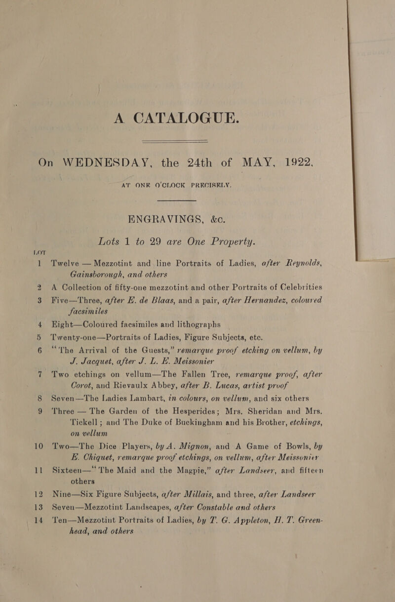 A CATALOGUE.   LOT or od AT ONE O'CLOCK PRECISELY. ENGRAVINGS, &amp;c. Lots 1 to 29 are One Property. Twelve — Mezzotint and line Portraits of Ladies, after Reynolds, A Collection of fifty-one mezzotint and other Portraits of Celebrities Jacsimiles Kight—Coloured facsimiles and lithographs T wenty-one—Portraits of Ladies, Figure Subjects, etc. “The Arrival of the Guests,” remarque proof etching on vellum, by J. Jacquet, after J. L. E. Meissonier Two etchings on vellum—The Fallen Tree, remarque proof, after Corot, and Rievaulx Abbey, after B. Lucas, artist proof Seven—The Ladies Lambart, 7” colours, on vellum, and six others Three — The Garden of the Hesperides; Mrs. Sheridan and Mrs. Tickell ; and The Duke of Buckingham and his Brother, etchings, on vellum Two—The Dice Players, by A. Mignon, and A Game of Bowls, by E. Chiquet, remarque proof etchings, on vellum, after Meissonier Sixteen— The Maid and the Magpie,” after Landseer, aud fifteen others Nine—Six Figure Subjects, a/ter Millais, and three, after Landseer Seven—Mezzotint Landscapes, after Constable and others Ten—Mezzotint Portraits of Ladies, by 7. G. Appleton, H. T. Green- head, and others 