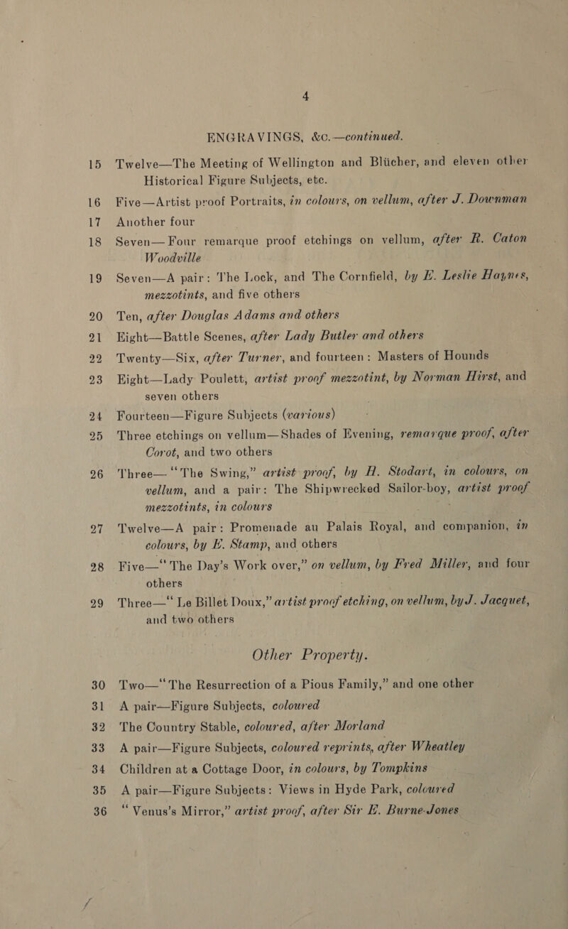 26 27 28 29 30 31 32 33 34 35 36 ENGRAVINGS, &amp;c.—continued. Twelve—The Meeting of Wellington and Bliicher, and eleven other Historical Figure Subjects, ete. Five—Artist proof Portraits, in colours, on vellum, after J. Downman Another four Seven— Four remarque proof etchings on vellum, after R. Caton Woodville ; Seven—A pair: The Lock, and The Cornfield, by H. Leshe Haynes, mezzotints, and five others | Ten, after Douglas Adams and others Eight—Battle Scenes, after Lady Butler and others Twenty—Six, after Turner, and fourteen: Masters of Hounds Eight—Lady Poulett, artist proof mezzotint, by Norman Hirst, and seven others Fourteen—Figure Subjects (various) Three etchings on vellum—Shades of Evening, remarque proof, after Corot, and two others Three— ‘The Swing,” artist proof, by H. Stodart, in colours, on vellum, and a pair: The Shipwrecked Sailor-boy, artist proof mezzotints, in colours Twelve—A pair: Promenade au Palais Royal, and companion, in colours, by EH. Stamp, and others Five—‘ The Day’s Work over,” on vellum, by Fred Miller, and four others : Three—‘ Le Billet Doux,” artist proof etching, on vellum, by J. Jacquet, and two others Other Property. Two—‘'The Resurrection of a Pious Family,” and one other A pair—Figure Subjects, coloured The Country Stable, coloured, after Morland A pair—Figure Subjects, coloured reprints, after Wheatley Children at a Cottage Door, in colours, by Tompkins A pair—Figure Subjects: Views in Hyde Park, coloured “ Venus’s Mirror,” artist proof, after Sir LH. Burne-Jones