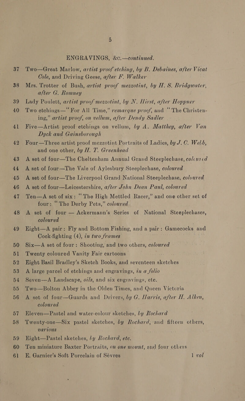 37 38 52 ENGRAVINGS, &amp;o:—continued. Two—Great Marlow, artist proof etching, by B. Debaines, ate Vicat Cole, and Driving Geese, after F’. Walker Mrs. Trotter of Bush, artist proof mezzotint, by H. Ss. LOGO AS after G. Romney Lady Poulett, artist proof mezzctint, by N. [irst, after Hoppner Two etchings— ‘For All Time,” remarque proof, and “ The Christen- ing,” artist proof, on vellum, after Dendy Sadler Dyck and Gainsborough Four—Three artist proof mezzotint Portraits of Ladies, by J. C. Weld, and one other, by H. 7. Greenhead A set of four—The Cheltenham Annual Grand Steeplechase, colcurcd A set of four—The Vale of Aylesbury Steeplechase, coloured | 7 A set of four—The Liverpool Grand National Steeplechase, coloured A set of four—Leicestershire, after John Dean Paul, coloured Ten—A set of six: “The High Mettled Racer,” and one other set of four: The Derby Pets,” coloured A set of four — Ackermann’s Series of National Steeplechases, coloured Hight—A pair: Fly and Bottom Fishing, and a pair : Gamecocks and Cock-fighting (4), in two frames . a Six—A set of four: Shooting, and two others, Ee Twenty coloured Vanity Fair cartoons Hight Basil Bradley’s Sketch Books, and seventeen sketches A large parcel of etchings and engravings, in a folio Seven—A Landscape, oz/s, and six engravings, ete. T'wo—Bolton Abbey in the Olden Times, and Queen Victoria A set of four—Guards and Drivers, by G. Ilarris, after H. Alken, coloured Kleven—Pastel and water-colour sketches, by Rochard Twenty-one—Six pastel sketches, by pocharg ‘and fifteen others, various Kight—Pastel sketches, by Rochard, etc. Ten miniature Baxter Portraits, on one mount, and four others E. Garnier’s Soft Porcelain of Sévres 1 vol