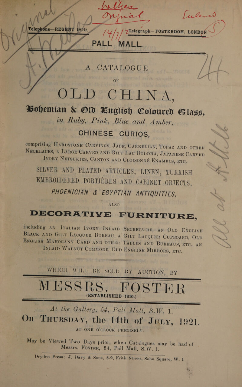 y PALL MALL.      A CATALOGUE raed oC ELTA’ Bohemian &amp; OW Bnoglish Colouren Glass, m Ruby, Pink, Blue and Amber, CHINESE CURIOS, comprising HARDSTONE CARVINGS, J ADK, CARNELIAN, TOPAZ AND OTHER NECKLACES, A LARGE Carvep AND Git Lac BuppHa, JAPANESE CARVED Ivory NETSUKIES, CANTON AND CLOISONNE HNAMELS, ETC. SILVER AND PLATED ARTICLES, LINEN, TURKISH EMBROIDERED PORTIERES AND CABINET OBJECTS, PHOENICIAN &amp; EGYPTIAN ANTIQUITIES, ALSO DECORATIVE FURNITURE, including AN JrTaALIAN Ivory. InLAIp SECRETAIRF, AN OLp ENGLISH BLack AND Gir Laceurr Bureau, A Ginr Be ona CUPBOARD, OLD ENGLISH MAHOGANY CARD AND OTHER TABLES AND BUREAUS, ETC., AN INLAtD WALNUT Commoner, OLp ENGrisH MIRRORS, ETC.   WICH, WIL BE SOLD BY AUCTION, BY MESSRS. FOSTER (ESTABLISHED 1810.) _ At the Gallery, 54, Pall Mail, S.W. On THurspay, the 14th of Ju ULY, 1921. AT ONE OCLOCK PR Hae el VW    May be Viewed 'I'wo Dive prior, when Catalogues may be had of Messrs. Fosrmer, 54, Pall Mall, S.W. 1.  Dryden Press: J. Davy &amp; Sons, 8-9, Frith Street, Soho Square, W. 1