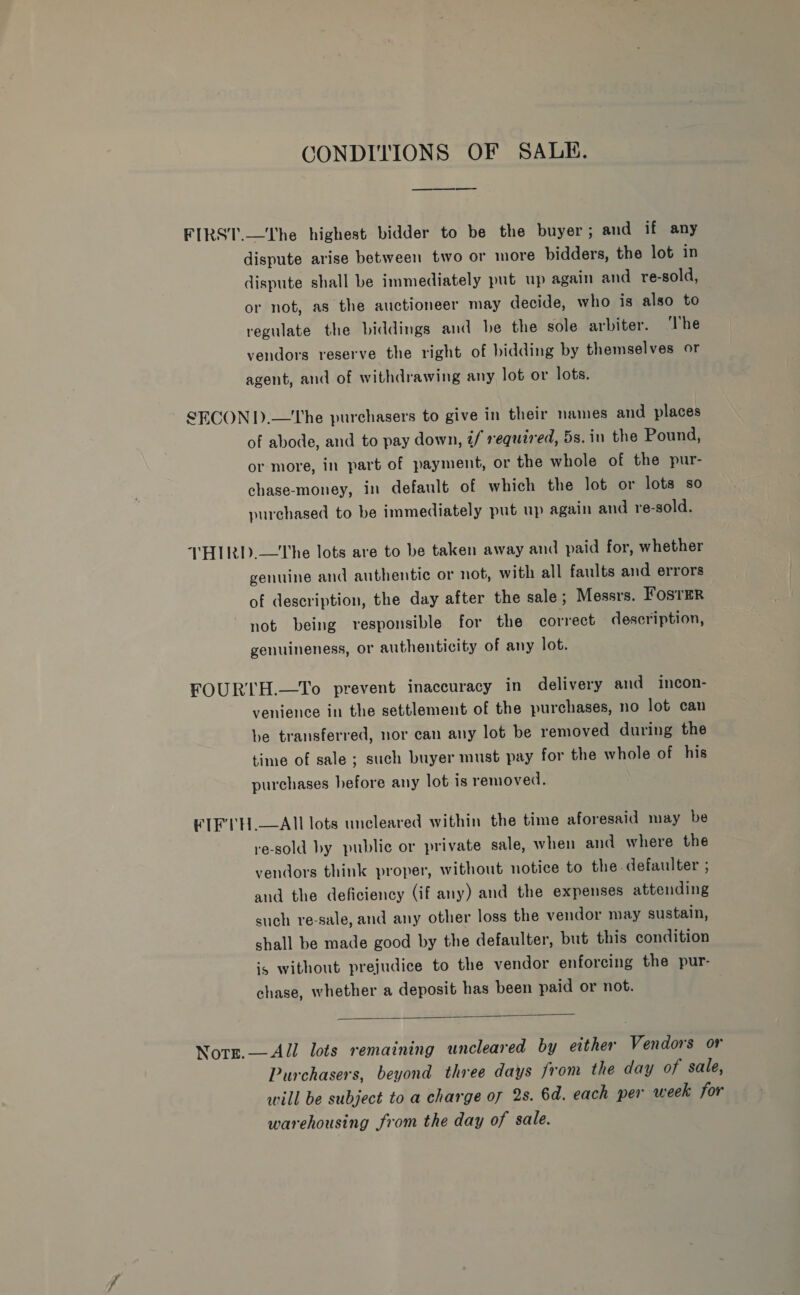 CONDITIONS OF SALE. ————— dispute arise between two or more bidders, the lot in dispute shall be immediately put up again and re-sold, or not, as the auctioneer may decide, who is also to regulate the biddings and be the sole arbiter. ‘The vendors reserve the right of bidding by themselves or agent, and of withdrawing any lot or lots. of abode, and to pay down, é/ required, 5s. in the Pound, or more, in part of payment, or the whole of the pur- chase-money, in default of which the lot or lots so purchased to be immediately put up again and re-sold. genuine and authentic or not, with all faults and errors of description, the day after the sale; Messrs. FOsTER not being responsible for the correct description, genuineness, or authenticity of any lot. venience in the settlement of the purchases, no lot can be transferred, nor can any lot be removed during the time of sale ; such buyer must pay for the whole of his purchases hefore any lot is removed. re-sold by public or private sale, when and where the vendors think proper, without notice to the. defaulter ; and the deficiency (if any) and the expenses attending such re-sale, and any other loss the vendor may sustain, shall be made good by the defaulter, but this condition is without prejudice to the vendor enforcing the pur- chase, whether a deposit has been paid or not.  Purchasers, beyond three days from the day of sale, will be subject to a charge of 2s. 6d. each per week for warehousing from the day of sale.