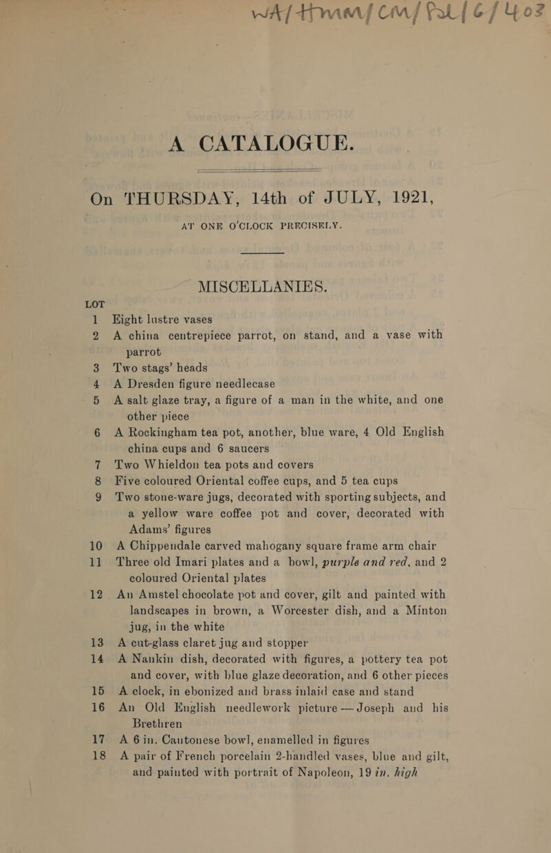 WA tnt Cin] fal | 67 Yo: ny A CATALOGUE. On THURSDAY, 14th of JULY, 1921, AT ONE O'CLOCK PRECISELY.   MISCELLANIES. LOT 1 Eight lustre vases A china centrepiece parrot, on stand, and a vase with parrot 3 Two stags’ heads 4 A Dresden figure needlecase 5 &lt;A salt glaze tray, a figure of a man in the white, and one other piece 6 &lt;A Rockingham tea pot, another, blue ware, 4 Old English china cups and 6 saucers 7 Two Whieldon tea pots and covers 8 Five coloured Oriental coffee cups, and 5 tea cups 9 Two stone-ware jugs, decorated with sporting subjects, and a yellow ware coffee pot and cover, decorated with Adams’ figures 10 A Chippendale carved mahogany square frame arm chair 11 Three old Imari plates and a bow], purple and red, and 2 coloured Oriental plates 12 An Amstel chocolate pot and cover, gilt and painted with landscapes in brown, a Worcester dish, and a Minton jug, in the white 13 A cut-glass claret jug and stopper 14. A Nankin dish, decorated with figures, a pottery tea pot and cover, with blue glaze decoration, and 6 other pieces 15 A clock, in ebonized and brass inlaid case and stand 16 An Old English needlework picture —Joseph and his Brethren , 17. A Gin. Cantonese bowl], enamelled in figures 18 A pair of French porcelain 2-handled vases, blue and gilt, and painted with portrait of Napoleon, 19 77. high