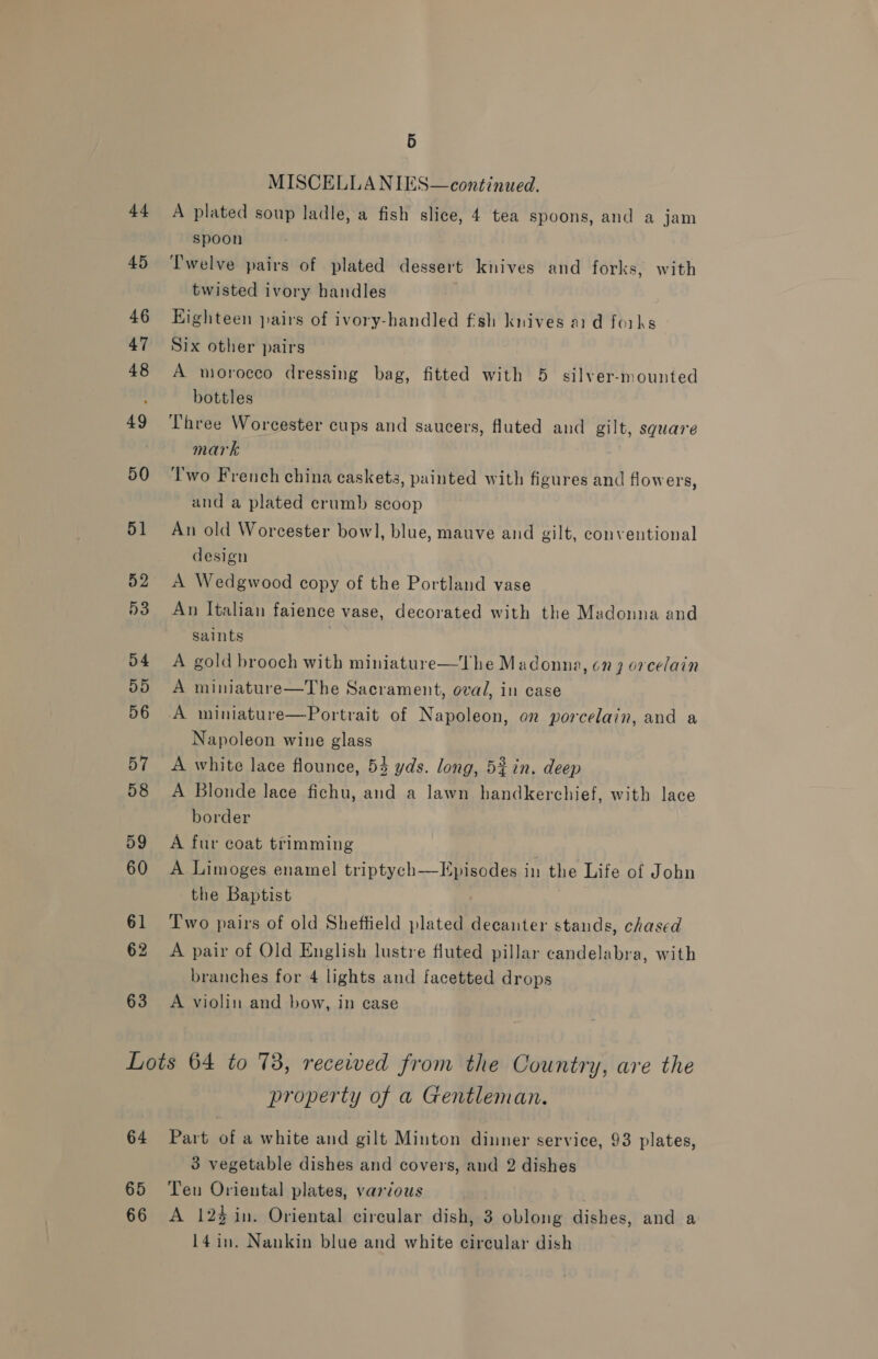 44 45 46 47 48 49 50 51 52 D3 4 ays) 56 57 58 59 60 61 62 63 Hy) MISCELLA NIES—continued. A plated soup ladle, a fish slice, 4 tea spoons, and a jam spoon Twelve pairs of plated dessert knives and forks, with twisted ivory handles Kighteen pairs of ivory-handled fish knives aid forks Six other pairs A morocco dressing bag, fitted with 5 silver-mounted bottles Three Worcester cups and saucers, fluted and gilt, square mark Two French china caskets, painted with figures and flowers, and a plated crumb scoop An old Worcester bowl, blue, mauve and gilt, conventional design A Wedgwood copy of the Portland vase An Italian faience vase, decorated with the Madonna and saints . A gold brooch with miniature—The Madonna, on 9 orcelain A miniature—The Sacrament, oval, in case A miniature—Portrait of Napoleon, on porcelain, and a Napoleon wine glass A white lace flounce, 53 yds. long, 5%in. deep A Blonde lace fichu, and a lawn handkerchief, with lace border A fur coat trimming A Limoges enamel triptych—Episodes in the Life of John the Baptist Two pairs of old Sheftield plated decanter stands, chased A pair of Old English lustre fluted pillar candelabra, with branches for 4 lights and facetted drops  A violin and bow, in case 64 65 66 property of a Gentleman. Part of a white and gilt Minton dinner service, 93 plates, 3 vegetable dishes and covers, and 2 dishes Ten Oriental plates, various A 12% in. Oriental circular dish, 3 oblong dishes, and a 14 in. Nankin blue and white circular dish
