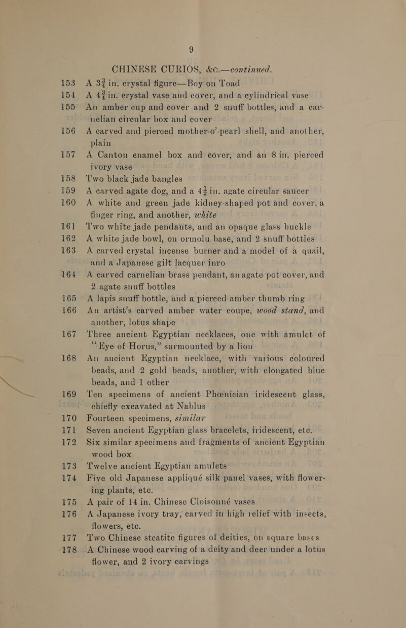 177 178 9 CHINESE CURIOS, &amp;c.—continued. A 3#in. erystal figure—Boy on ‘load A 4#in. crystal vase and cover, and a cylindrical vase An amber cup and cover and 2 snuff bottles, and a car- nelian circular box and cover A carved and pierced mother-o’-pear] shell, and another, plain A Canton enamel box and e¢over, and an 8 in. pierced ivory vase ‘lwo black jade bangles A carved agate dog, and a 44 in. agate circular saucer A white and green jade kidnuey-shaped pot and cover, a finger ring, and another, white Two white jade pendants, and an opaque glass buckle A white jade bowl, on ormolu base, and 2 snuff bottles A carved crystal incense burner and a model of a quail, and a Japanese gilt lacquer inro A carved carnelian brass pendant, an agate pot cover, and 2 agate snuff bottles A lapis snuff bottle, and a pierced amber thumb ring An artist’s carved amber water coupe, wood stand, and another, lotus shape Hee ancient Egyptian necklaces, one with amulet of “Eye of Horus,” surmounted by a lion An ancient Egyptian necklace, with various coloured beads, and 2 gold beads, another, with elongated blue beads, and 1 other ‘Ten specimens of ancient Pheenician iridescent glass, chiefly excavated at Nablus Fourteen specimens, simzlar Seven ancient Egyptian glass bracelets, iridescent, ete. Six similar specimens and fragments of ancient Egyptian wood box Twelve ancient Egyptian amulets Five old Japanese appliqué silk panel vases, with flower- ing plants, ete. A pair of 14 in. Chinese Cloisonné vases A Japanese ivory tray, carved in high relief with insects, flowers, ete. Two Chinese steatite figures of deities, o1 square bases flower, and 2 ivory carvings