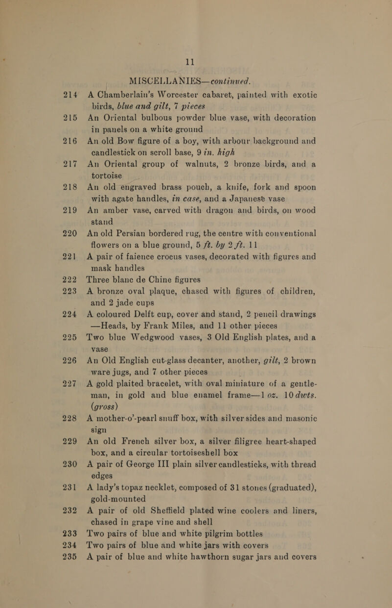 MISCELLANIES— continued. A Chamberlain’s Worcester cabaret, painted with exotic birds, blue and gilt, 7 pieces An Oriental bulbous powder blue vase, with decoration in panels on a white ground An old Bow figure of a boy, with arbour background and candlestick on scroll base, 9 7. high An Oriental group of walnuts, 2 bronze birds, and a tortoise An old engraved brass pouch, a knife, fork and spoon with agate handles, 72 case, and a Japanese vase An amber vase, carved with dragon and birds, on wood stand An old Persian bordered rug, the centre with conventional flowers on a blue ground, 5 ft. by 2 ft. 11 A pair of faience crocus vases, decorated with figures and mask handles Three blane de Chine figures A bronze oval plaque, chased with figures of children, and 2 jade cups A coloured Delft cup, cover and stand, 2 pencil drawings —Heads, by Frank Miles, and 11 other pieces Two blue Wedgwood vases, 3 Old English plates, and a vase An Old English cut-glass decanter, another, gz/t, 2 brown ware jugs, and 7 other pieces A gold plaited bracelet, with oval miniature of a gentle- man, in gold and blue enamel frame—1 oz. 10 dvts. (gross) A mother-o’-pearl snuff box, with silver sides and masonic sign An old French silver box, a silver filigree heart-shaped box, and a circular tortoiseshell box A pair of George III plain silver candlesticks, with thread edges A lady’s topaz necklet, composed of 31 stones (graduated), gold-mounted A pair of old Sheftield plated wine coolers and liners, chased in grape vine and shell Two pairs of blue and white pilgrim bottles Two pairs of blue and white jars with covers A pair of blue and white hawthorn sugar jars and covers
