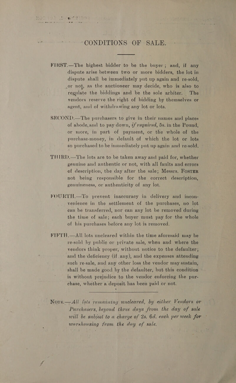 ‘CONDITIONS OF SALE. FIRST.—The highest bidder to be the buyer; and, if any dispute arise between two or more bidders, the lot in dispute shall be immediately put up again and re-sold, .or not, as the auctioneer may decide, who is also to regulate the biddings and be the sole arbiter. The vendors reserve the right of bidding by themselves or agent, and of withdrawing any lot or lots. SECOND.—The purchasers to give in their names and places of abode,and to pay down, 7f required, 5s. in the Pound, or more, in part of payment, or the whole of the purchase-money, in default of which the lot or lots so purchased to be immediately put up again and re-sold. ~ THIRD.—The lots are to be taken away and paid for, whether genuine and authentic or not, with all faults and errors of description, the day after the sale; Messrs. Fostar not being responsible for the correct description, genuineness, or authenticity of any lot. FOURTH.—To prevent inaccuracy in delivery and incon- venience in the settlement of the purchases, no lot can be transferred, nor can any lot be removed during the time of sale; each buyer must pay for the whole of his purchases before any lot is removed. FIF'TH.—AII lots uncleared within the time aforesaid may be re-sold by public or private sale, when and where the vendors think proper, without notice to the defaulter; and the deficiency (if any), and the expenses attending such re-sale, and any other loss the vendor may sustain, shall be made good by the defaulter, but this condition is without prejudice to the vendor enforcing the pur- chase, whether a deposit. has been paid or not.  ~Nore—All lots remaining wneleared, by either Vendors or Purchasers, beyond three days fron the day of sale will be subject to a charge of 2s. 6d. each per week for warehousing from the day of sale.