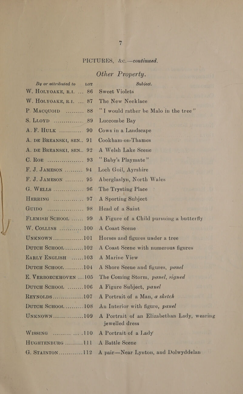 W. HOLYOAKE, R.I. ... 86 : wy. HOLYOAKE, B.A, ..., 87 Te TACQUOID. -.22:...... 88 BUOY TD) © ccceci exis .e 89 PM PELULK, cc... 25 cone. 90 A. DE BREANSKI, SEN.. 91 A. DE BREANSKI, SEN.. 92 Sr ae Ped AMESON .. 2, ...:..% 94 F. J. JAMESON ......... 95 Socal i oA ee ae 96 [ems Ce. he i en 97 SONIC ek oe hr 98 FLEMISH SCHOOL ...... 99 WV SOOULINS 368i005... 100 MNENOWN ....0.5.-...... 101 DGTCH SCHOOH\:: ...)2:: 102 TARLY ENGLISH ...... 103 WUIGEH MCHOOT,......... 104 I. VERBOECKHOVEN ...105 DUTCH SCHOOL ........ 106 HEY NOLDS Hae)... i. 00. 107 DUTCH SCHOOL ..... 4:08 MPNFONOWIN 0S 20664. .ss 109 WIGRING ficiecn.. 28 110 HUGHTENBURG ......... 111 CEEAINTON:. 2. .00...2¢1 112 Sweet Violets The New Necklace ‘“T would rather be Malo in the tree” Luccombe Bay Cows in a Landscape Cookham-on-Thames A Welsh Lake Scene ‘ Baby’s Playmate ” Loch Goil, Ayrshire Aberglaslyn, North Wales The Trysting Place A Sporting Subject Head of a Saint A Figure of a Child pursuing a butterfly A Coast Scene Horses and figures under a tree A Coast Scene with numerous figures A Marine View A Shore Scene and figures, panel The Coming Storm, panel, signed A Figure Subject, panel A Portrait of a Man, a sketch An Interior with figure, panel A Portrait of an Elizabethan Lady, wearing jewelled dress A Portrait of a Lady A Battle Scene A pair—Near Lynton, and Dolwyddelan