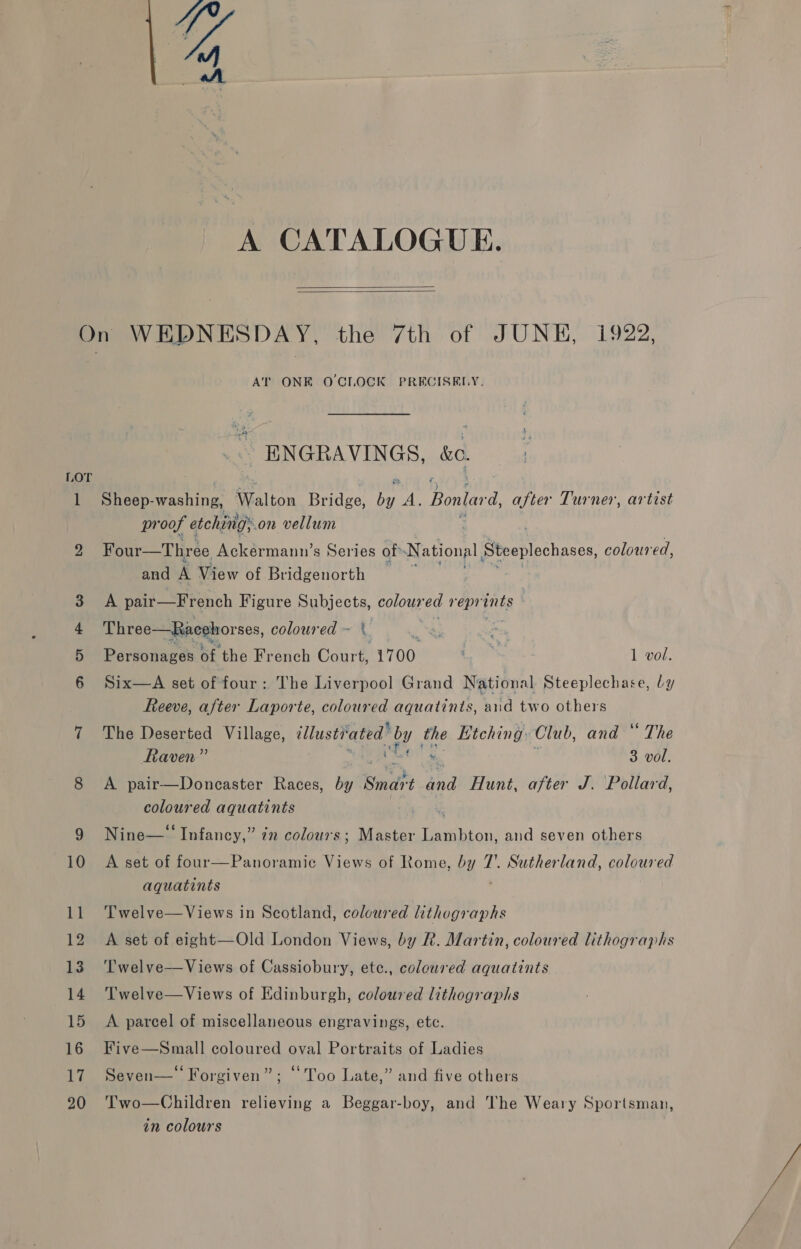 4 “ A A CATALOGUE.   1 nM O FP AT ONE O CLOCK PRECISELY. ENGRAVINGS, &amp;o. Sheep- wrcniees Walton Bridge, ah wis Bonlara after Turner, artist pr oof etchings on vellum Four—Three Ackermann’s Series of» National Steeplechases, coloured, and A View of Bridgenorth — A pair—French Figure yaa colour ed reprints Three—Racehorses, coloured sd ane, Personages a ‘the French Court, ae Le 1 vol. Six—A set of four: The Liverpool Grand National Steeplechase, ly Reeve, after Laporte, coloured aquatints, aid two others The Deserted Village, illastFa tn! oy the Kitching: Club, and “ The Raven” % 3 vol. A pair—Doncaster Races, by snd oF Hunt, after J. Pollard, coloured aquatints | ° 6¢ e Nine— Infancy,” 72” colours; Master Lambton, and seven others A set of four—Panoramic Views of Rome, by 7’. Sutherland, coloured aquatints Twelve—Views in Scotland, coloured lithographs A set of eight—Old London Views, by Rh. Martin, coloured lithographs ‘T’welve—Views of Cassiobury, etc., coloured aquatints Twelve—Views of Edinburgh, coloured lithographs A parcel of miscellaneous engravings, etc. Five—Small coloured oval Portraits of Ladies Seven— Forgiven”; “Too Late,” and five others Two—Children relieving a Beggar-boy, and The Weary Sportsman,