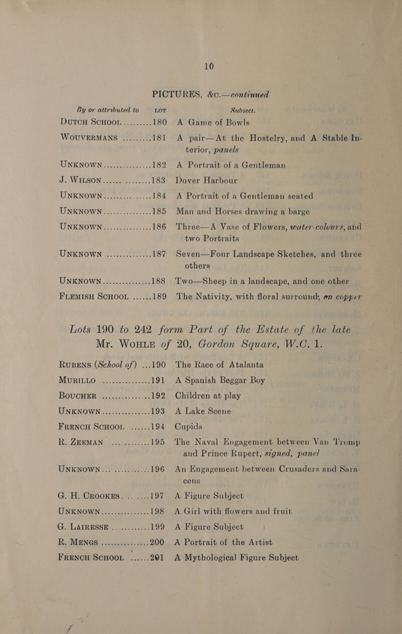 By or attrabuted to LOT DuTCH SCHOOI.......... 180 WOUVERMANS ......... 181 UNENOWN: eee 182 2 WHESON Gees, 183 UNKNOWN). eno 184 UNKNOWN]... 23, See 185 TINKNOWNoS. oe 186 UNKNOWN...,.... 03; 187 UNKNOWN... alsceib) 188 Subject. A Game of Bowls A pair—At the Hostelry, and A Stable In- terior, panels A Portrait of a Gentleman Dover Harbour A Portrait of a Gentleman seated Man and Horses drawing a barge Three—A Vase of Flowers, water-colours, and two Portraits Seven—Four Landscape Sketches, and three others Two—Sheep in a landscape, and one other The Nativity, with floral surround, en copper RuBeEns (School of) ...190 MURILLO de Sore Gore, 191 BGUGHER Sayin ie tess 192 MPNKINOWN veges e toecehces 193 FRENCH SCHOOL ...... 194 Fy GRR EAA IN ees anees es 4 195 UNKNOWN... ........... 196 G. H) Crookes »&lt;..1...19% UNKNOWN), .6..,004-55-:. 198 G. GAIRESSE 4... 199 Rig MGN GS, con seeua-ahde 200 FRENCH SCHOOL ...... 201 The Race of Atalanta A Spanish Beggar Boy Children at play A Lake Scene Cupids The Naval Engagement between Van ‘Tromp and Prince Rupert, signed, panel An Engagement between Crusaders and Sara- cens A Figure Shihisee A Girl with flowers and fruit A Figure Subject A Portrait of the Artist A Mythological Figure Subject