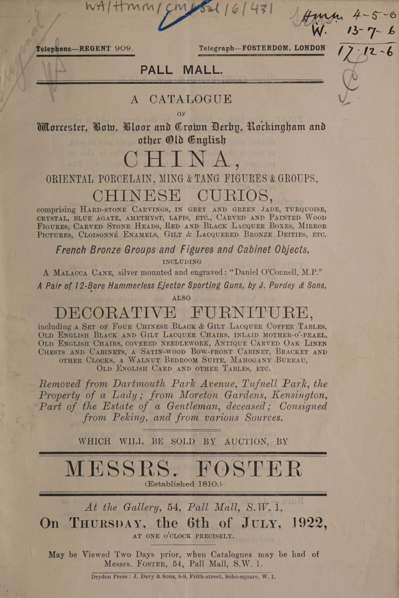  We 13-7 6     ‘Telephone REGENT 909. Telegraph—FOSTERDOM, LONDON Oh 12. ~6 L\ PALL MALL. ry \O A CATALOGUE Ww OF Worcester, Botu, Bloor and Croton Derby, Rockingham and other Old English or el da, INA, ORIENTAL PORCELAIN, MING &amp; TANG FIGURES &amp; GROUPS, CHINESH CURIOS, comprising Harp-sTONE CARVINGS, IN GREY AND GREEN “ay TURQUOISE, CRYSTAL, BLUE AGATE, AMETHYST, LAPIS, ETC., CARVED AND Parnrep. Woop FIGURES, CARVED STONE Heaps, RED AND BLack LacquER Boxes, MIRRor PICTURES, CLOISONNE ENAMELS, GILT &amp; LAacQuERED Bronze DEITIES, ETC. French Bronze Groups and Figures and Cabinet Objects, INCLUDING A Matacca Cans, silver mounted and engraved: ‘‘ Daniel O’Connell, M.P.” A Pair of 12-Bore Hammerless Ejector Sporting Guns, by J, Purdey &amp; Sons, ALSO DECORATIVE FURNITURE, including A Set oF Four CurinesE Buack &amp; Gi~tt Lacquer CorreE TABLES, Outp ENGLisH Buack AND GILT LACQUER CHAIRS, INLAID MOTHER-0’-PEARL, Oup ENGLISH CHAIRS, COVERED NEEDLEWORK, ANTIQUE CurvED Oak LINEN CHESTS AND CABINETS, A SATIN-woop Bow-FRONT CABINET, BRACKET AND OTHER CLocKs, A WALNUT BepRoom Suirr, Manocany BurREav, Otp ENGLISH CARD AND OTHER TABLES, ETC. - Removed from Dartmouth Park Avenue, Tufnell Park, the Property of a Lady; from Moreton Gardens, Kensington, Part of the Estate of a Gentleman, deceased; Consigned from Peking, and from various Sources.   WHICH WILI, BE SOLD BY AUCTION, BY MESSRS. FOSTER (Established 1810.)     At the Gallery, 54, Pall Mail, S.W.1, On Tuurspay, the 6th of JuLny. 1922, AT ONE O'CLOCK PRECISELY.  May be Viewed ‘I'wo Days prior, when Catalogues may be had of Messrs. FosrEr, 54, Pall Mall, S.W. 1 Dryden Press: J. Davy &amp; Sons, 8-9, Frith-street, Soho-square, W. 1. 