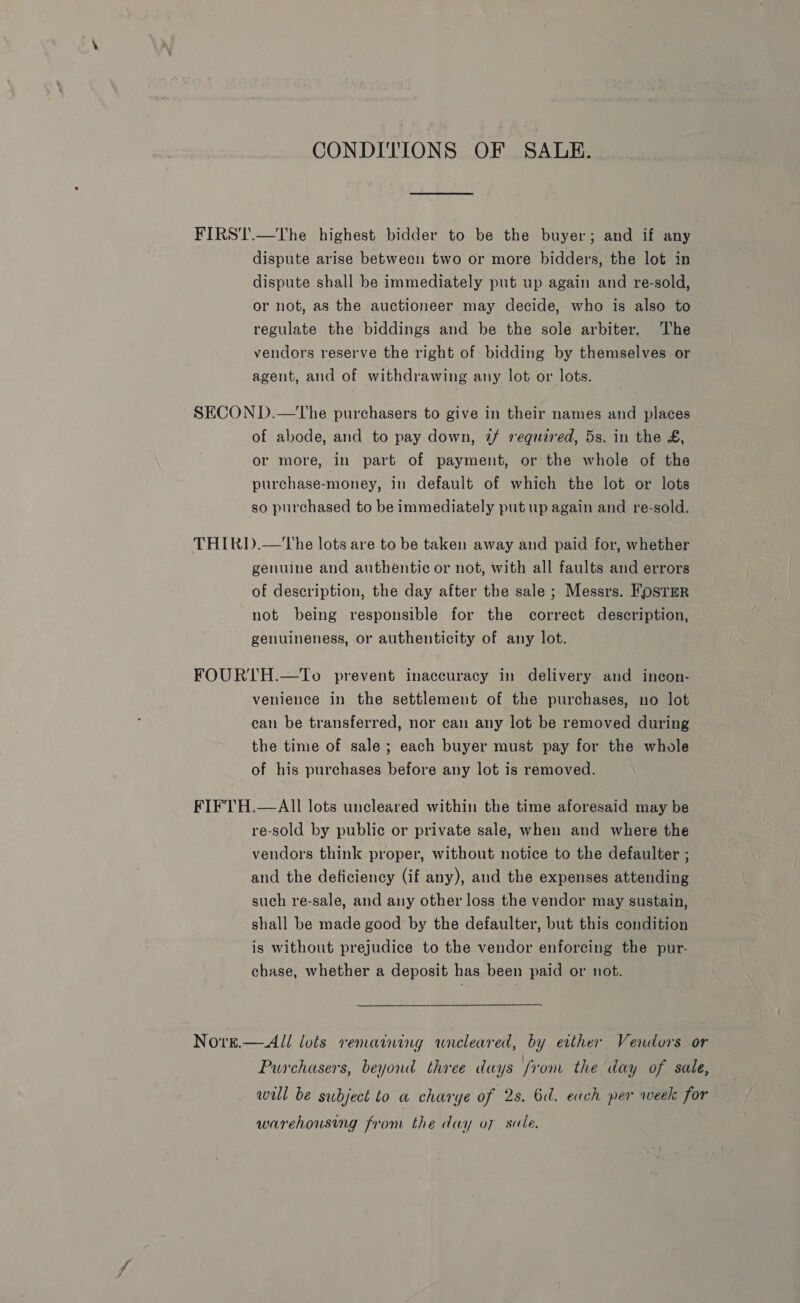 CONDITIONS OF SALE. FIRST.—The highest bidder to be the buyer; and if any dispute arise between two or more bidders, the lot in dispute shall be immediately put up again and re-sold, or not, as the auctioneer may decide, who is also to regulate the biddings and be the sole arbiter. The vendors reserve the right of bidding by themselves or agent, and of withdrawing any lot or lots. SECON D.—tThe purchasers to give in their names and places of abode, and to pay down, 2/ required, 5s. in the £, or more, in part of payment, or the whole of the purchase-money, in default of which the lot or lots so purchased to be immediately put up again and re-sold. THIRD.—'The lots are to be taken away and paid for, whether genuine and authentic or not, with all faults and errors of description, the day after the sale ; Messrs. Foster not being responsible for the correct description, genuineness, or authenticity of any lot. FOURTH.—To prevent inaccuracy in delivery. and incon- venience in the settlement of the purchases, no lot can be transferred, nor can any lot be removed during the time of sale; each buyer must pay for the whole of his purchases before any lot is removed. FIFTH.—AIl lots uncleared within the time aforesaid may be re-sold by public or private sale, when and where the vendors think proper, without notice to the defaulter ; and the deficiency (if any), and the expenses attending such re-sale, and any other loss the vendor may sustain, shall be made good by the defaulter, but this condition is without prejudice to the vendor enforcing the pur- chase, whether a deposit has been paid or not. Nove.— All lots remaining wneleared, by either Vendors or Purchasers, beyond three days /rom the day of sale, will be subject to a charye of 2s. 6d. euch per week for warehousing from the day oy sule.