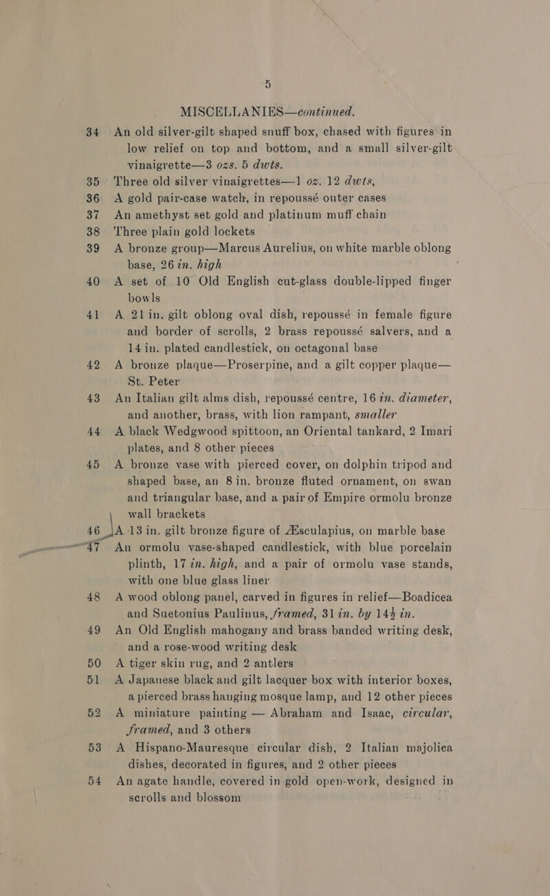 34 35 36 37 38 39 40 4] 42 43 44 45 46 ae Y) 48 49 53 54 5 MISCELLA NIES—continued, An old silver-gilt shaped snuff box, chased with figures\in low relief on top and bottom, and a small silver-gilt vinaigrette—3 ozs. 5 dwts. Three old silver vinaigrettes—1 oz. 12 dwts, A gold pair-case watch, in repoussé outer cases An amethyst set gold and platinum muff chain Three plain gold lockets A bronze group—Marcus Aurelius, on white marble oblong base, 267in. high | A set of 10 Old English cut-glass double-lipped finger bowls A. 21in. gilt oblong oval dish, repoussé in female figure and border of scrolls, 2 brass repoussé salvers, and a 14 in. plated candlestick, on octagonal base A bronze plaque—Proserpine, and a gilt copper plaque— St. Peter An Italian gilt alms dish, repoussé centre, 16 72. diameter, and another, brass, with lion rampant, smaller A black Wedgwood spittoon, an Oriental tankard, 2 Imari plates, and 8 other pieces A bronze vase with pierced cover, on dolphin tripod and shaped base, an 8 in. bronze fluted ornament, on swan and triangular base, and a pair of Empire ormolu bronze wall brackets A 13 in. gilt bronze figure of Aisculapius, on marble base An ormolu vase-shaped candlestick, with blue porcelain plinth, 177. high, and a pair of ormolu vase stands, with one blue glass liner A wood oblong panel, carved in figures in relief—Boadicea and Suetonius Paulinus, /ramed, 31 in. by 144 in. An Old English mahogany and brass banded writing desk, and a rose-wood writing desk A tiger skin rug, and 2 antlers A Japanese black and gilt lacquer box with interior boxes, a pierced brass hanging mosque lamp, and 12 other pieces A miniature painting — Abraham and Isaac, circular, Sramed, and 3 others A Hispano-Mauresque circular dish, 2 Italian majoliea dishes, decorated in figures, and 2 other pieces An agate handle, covered in gold open-work, designed in scrolls and blossom