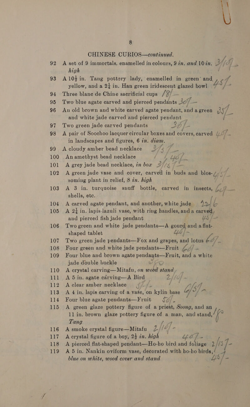 93 94 95 96 97 98 99 100 101 102 103 104 105 106 107 108 109 110 111 112 113 114 115 116 117 118 119 8 CHINESE CURIOS—continued. high | A104 in. Tang pottery lady, enamelled in green’ we - yellow, and a 2+ in. Han green iridescent glazed bowl 4 Three blanc de Chine sacrificial cups /¥/ ; Two blue agate carved and pierced pendants 3A, _ mH ff aA } An old brown and white carved agate. pendant, and a green By and white jade carved and pierced pendant ’ Two green jade carved pendants ep Sf A pair of Soochoo lacquer circular boxes and covers, carved (/¢ F in landscapes and figures, 6 in. diam. et A cloudy amber bead necklace Ti | An amethyst bead necklace | L Uys A grey jade bead necklace, in bow re: A green jade vase and cover, carved in buds and blos-/ soming plant in relief, 8 2. high be A 3 in. turquoise snuff bottle, carved in insects, {, shells, etc. eat A carved agate pendant, and another, white jade Aes bo A 24 in. lapis-lazuli vase, with ring handles, anda carved , and pierced fish jade pendant bod Two green and white jade pendants—A gourd and a flat-, shaped tablet Lv | ~ Two green jade pendants—F ox and grapes, and lotus é¢ Four green and white jade pendants—Fruit EZ Four blue and brown agate pondaghi Sai and a white jade double buckle OY io A crystal carving—Mitafu, on wood stand - A 5 in. agate carving—A Bird 2 A clear amber necklace 5 /. Ltt “, 7 A 4 in. lapis carving of a vase, on kylin base “/*/ ~ Four blue agate pendants—F ruit So/. ey A green glaze pottery figure of a priest, Soong, and an 1l in. brown glaze pottery figure of a man, and eee: ? Tang i A smoke crystal figure—Mitafu 2/: {A A crystal figure of a boy, 24 in. high _ “ee, hs / A pierced flat-shaped pendant—Ho-ho bird and foliage 2/#S Js A 5 in. Nankin oviform vase, decorated with ho-ho birds, / A blue on white, wood cover and stand La, i- ’