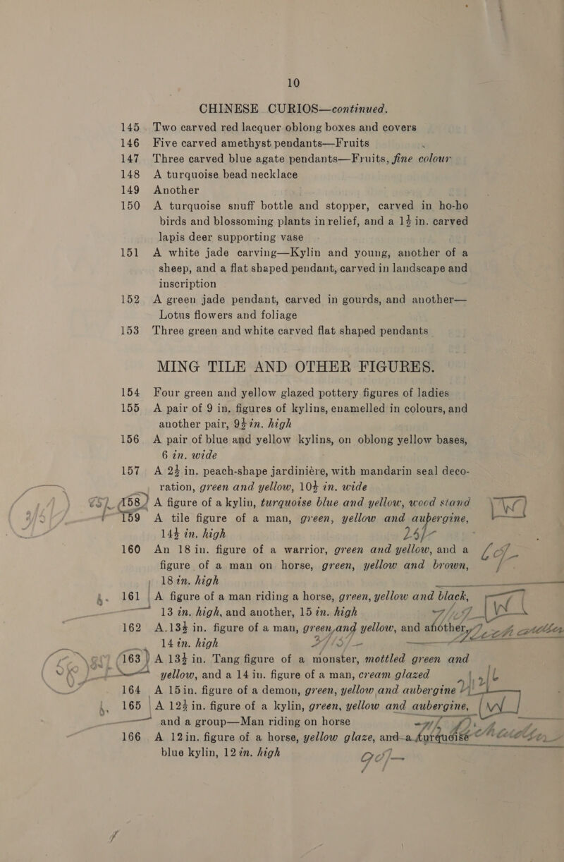 145 146 147 148 149 150 151 152 153 154 155 156 157 ‘159 160 10 CHINESE CURIOS—continued. Two carved red lacquer oblong boxes and covers Five carved amethyst pendants—Fruits ’ Three carved blue agate pendants—Fruits, fine colour A turquoise bead necklace Another . A turquoise snuff bottle and stopper, carved in ho-ho birds and blossoming plants in relief, and a 14 in. carved lapis deer supporting vase A white jade carving—Kylin and young, another of a sheep, and a flat shaped pendant, carved in landscape and inscription A green jade pendant, carved in gourds, and another— Lotus flowers and foliage Three green and white carved flat shaped pendants MING TILE AND OTHER FIGURES. Four green and yellow glazed pottery figures of ladies A pair of 9 in, figures of kylins, enamelled in colours, and another pair, 947n. high A pair of blue and yellow Byline on oblong yellow bases, 6 in. wide A 24 in. peach-shape jardiniére, with mandarin seal deco- ration, green and yellow, 10% in. wide A figure of akylin, turquoise blue and yellow, wood siand A tile figure of a man, green, yellow and aubergine, 144 in. high L4/- An 18 in. figure of a warrior, green and yellow, and a figure of a man on horse, green, yellow and brown, 18 in. high blue kylin, 122n. high ON 7 d rs py TF We | 13 an. high, and another, 15 zn. high a/y 7 iad 162 A.134 in. figure of a man, gr aguang yellow, and ahothety/7 7 zhi atthen 142n. high Pa Sf + —_ 163 } A 134 in. Tang figure of a monster, mottled green and a yellow, and a 14 in. figure of a man, cream glazed oe 164 A 15in. figure of a demon, green, yellow and Oe 165 |A 12% in. figure of a kylin, green, yellow and aubergine, — ~—— and a group—Man riding on horse whe i) — 