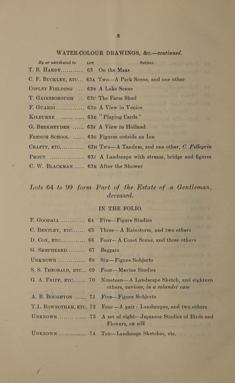 By or attributed to LOT Subject. TB ARDY os eee 63 On the Maas C. F. BUCKLEY, ETC... 634 'wo—A Park Scene, and one other CopLey Freupina ... 638 A Lake Scene T. GAINSBOROUGH ... 63¢ The Farm Shed RUUREDL 07 ene 63p A View in Venice KIGBURNE ¢ eyes apne) 63n “ Playing Cards” G. BERKHEYDEN ...... 63Fr A View in Holland FRENCH SCHOOL ...... 63G Figures outside an Inn GRARTY: RTOs.) o5. care 63H Two—A Tandem, and one other, C. Pellegrin PROUE. sant 633 A Landscape mop stream, bridge and figures C. W. BLACKMAN...... 63k After the Shower Lots 64 to 99 form Part of the Estate of a Gentleman, deceased. IN THE FOLIO. FLGOOpATL: ewe 64 Five—Figure Studies CO)BENTURN: -HIUee.. 65 Three—A Rainstorm, and two others DD Cox+ eT ere ee 66 Four—A Coast Scene, and three others G. SHEPHEARD.......... 67 Beggars UNKNOWR. 1c. a 68 Six—Figure Subjects S. 8S. THEOBALD, ETC... 69 Four—Marine Studies G. A. FRIPP ETO 70 Nineteen—A Landscape Sketch, and eighteen others, various, in a solander case A. B. BouGurTon ...... 71 Five—Figure Subjects TL. ROWBOTHAM, ETC. 72 Four—A pair: Landscapes, and two others UNKNOWN ...:.. 00 sstues 73 &lt;A set of eight—Japanese Studies of Birds and Flowers, on silk UNKNOWN): easivacseyen 74. Ten—Landseape Sketches, ete,