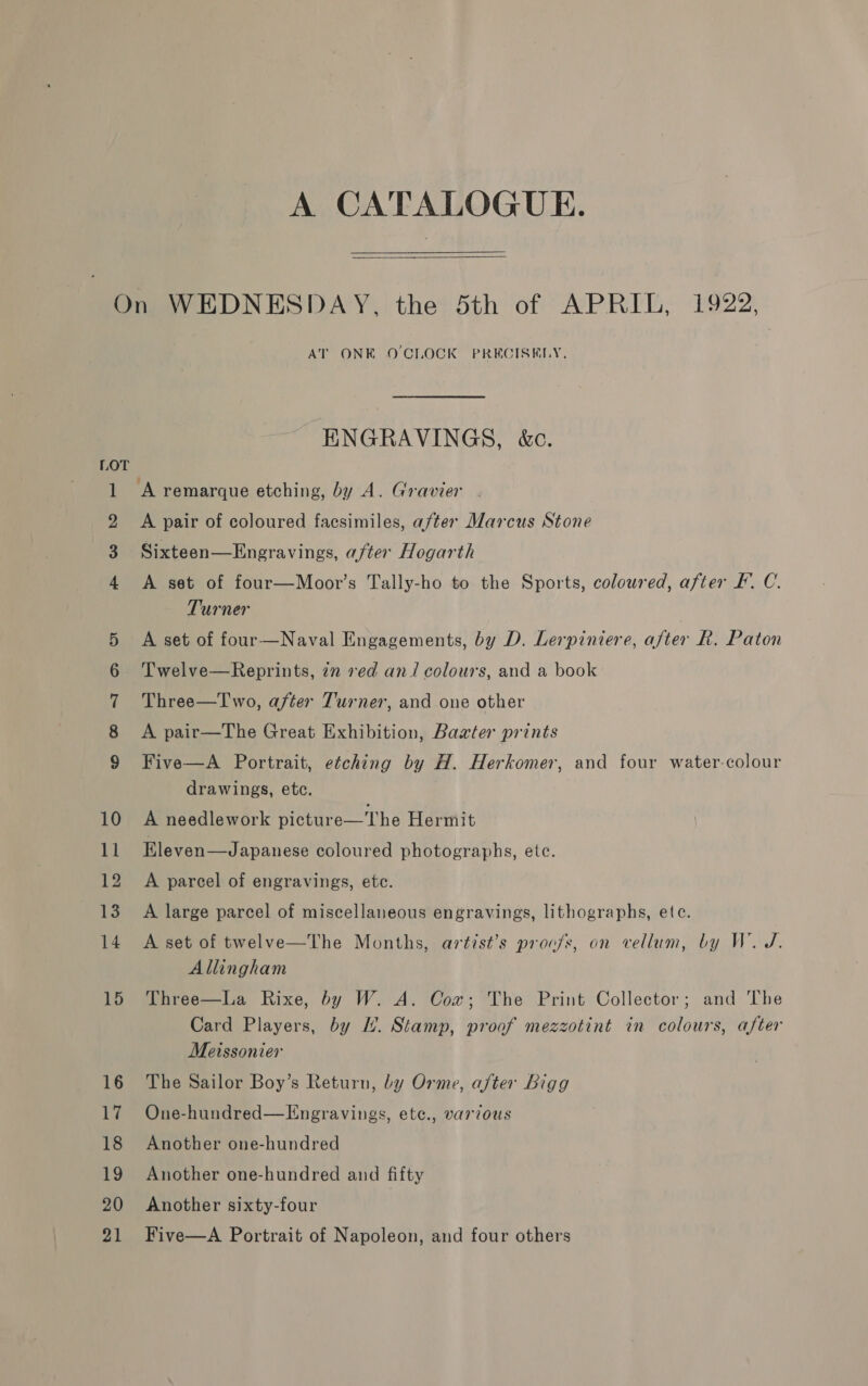 A CATALOGUE.  1 m= © bl wmwmor=at mS Co 10 11 12 13 14 15 16 17 18 19 20 21 AT ONE O'CLOCK PRECISELY, ENGRAVINGS, &amp;c. ‘A remarque etching, by A. Gravier A pair of coloured facsimiles, after Marcus Stone Sixteen—Engravings, after Hogarth A set of four—Moor’s Tally-ho to the Sports, coloured, after FE. C. Turner A set of four—Naval Engagements, by D. Lerpiniere, after R. Paton Twelve—Reprints, 7m ved an/ colours, and a book Three—I'wo, after Turner, and one other A pair—The Great Exhibition, Baxter prints Five—A Portrait, etching by H. Herkomer, and four water-colour drawings, etc. A needlework picture—The Hermit Eleven—Japanese coloured photographs, ete. A parcel of engravings, etc. A large parcel of miscellaneous engravings, lithographs, ete. A set of twelve—The Months, artist’s proofs, on vellum, by W. J. Allingham Three—La Rixe, by W. A. Cow; The Print Collector; and The Card Players, by lL’. Stamp, proof mezzotint in colours, after Meissonier The Sailor Boy’s Return, by Orme, after Bigg One-hundred—Engravings, etc., various Another one-hundred Another one-hundred and fifty Another sixty-four Five—A Portrait of Napoleon, and four others