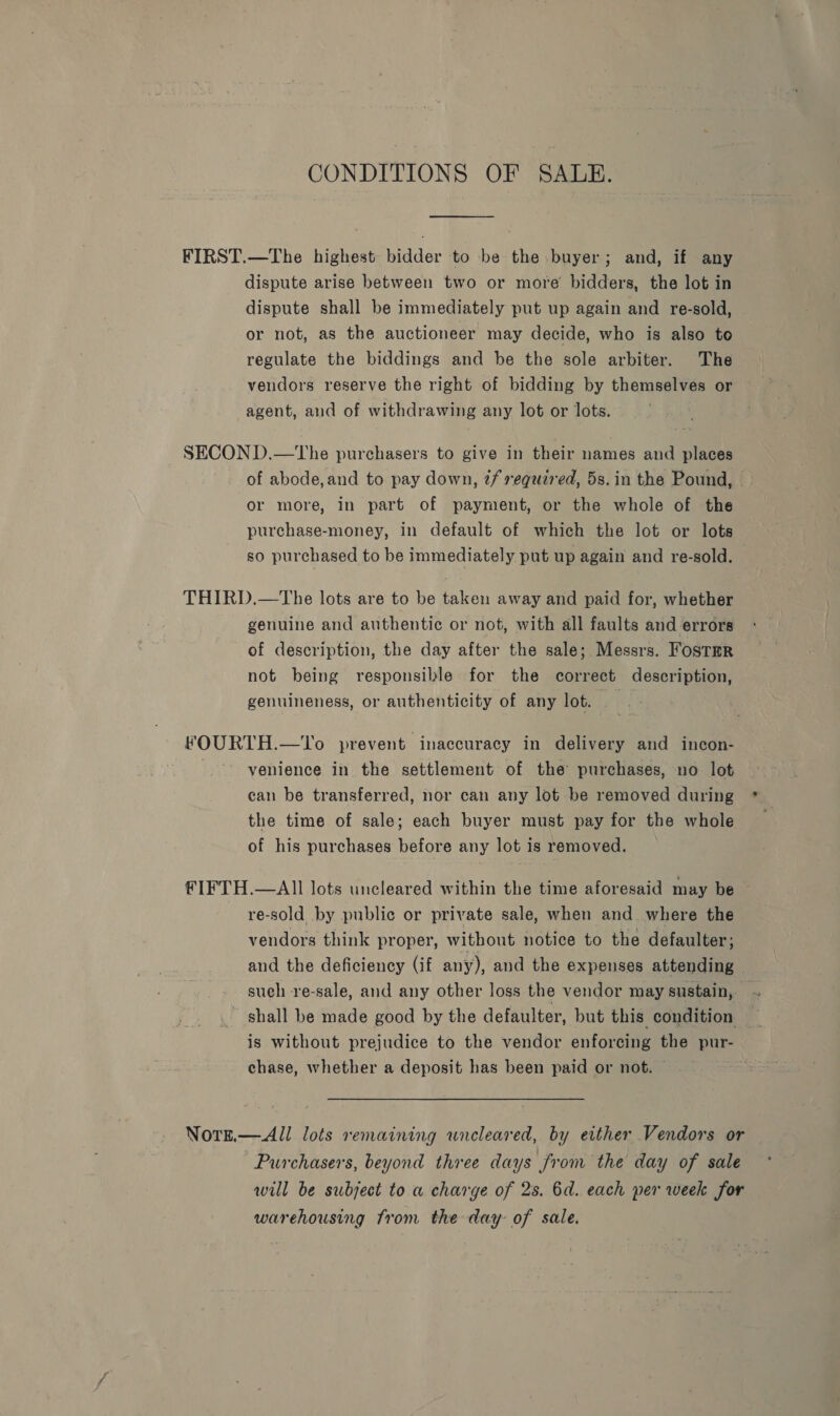 CONDITIONS OF SALE. FIRST.—The highest bidder to be the buyer; and, if any dispute arise between two or more bidders, the lot in dispute shall be immediately put up again and re-sold, or not, as the auctioneer may decide, who is also to regulate the biddings and be the sole arbiter. The vendors reserve the right of bidding by themselves or agent, and of withdrawing any lot or lots. SECOND.—tThe purchasers to give in their names and places of abode,and to pay down, @f required, 5s.in the Pound, — or more, in part of payment, or the whole of the purchase-money, in default of which the lot or lots so purchased to be immediately put up again and re-sold. THIRD.—The lots are to be taken away and paid for, whether genuine and authentic or not, with all faults and errors of description, the day after the sale; Messrs. Fostmr not being responsible for the correct description, genuineness, or authenticity of any lot. ek FOURTH.—To prevent inaccuracy in delivery and incon- venience in the settlement of the’ purchases, no lot can be transferred, nor can any lot be removed during the time of sale; each buyer must pay for the whole of his purchases before any lot is removed. FIFTH.—AIl lots uncleared within the time aforesaid may be re-sold by public or private sale, when and where the vendors think proper, without notice to the defaulter; and the deficiency (if any), and the expenses attending — such re-sale, and any other loss the vendor may sustain, ~ - shall be made good by the defaulter, but this condition _ is without prejudice to the vendor enforcing the pur- chase, whether a deposit has been paid or not. Notn.— All lots remaining uncleared, by either Vendors or Purchasers, beyond three days from the day of sale will be subject to a charge of 2s. 6d. each per week for warehousing from the day: of sale.