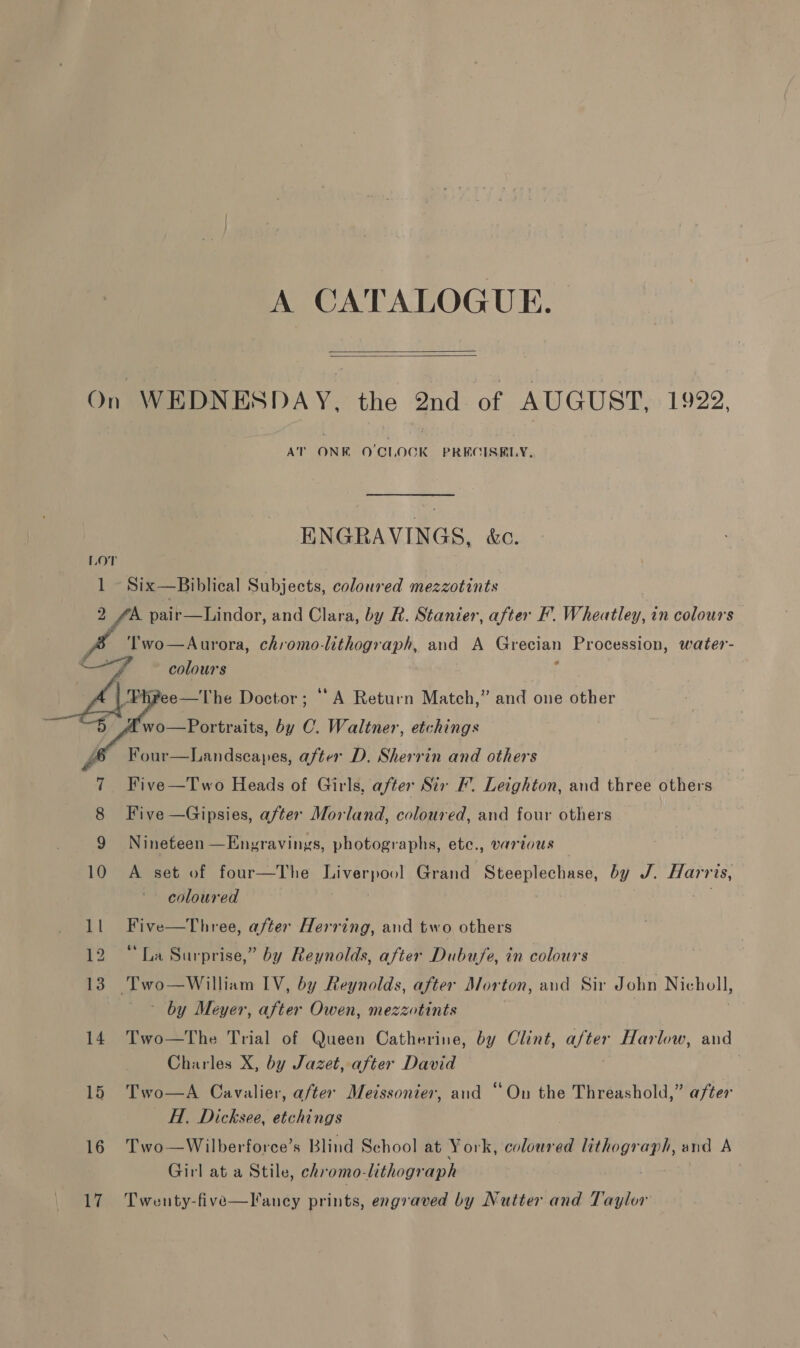 A CATALOGUE.   On WEDNESDAY, the 2nd of AUGUST, 1922, AT ONE O'CLOCK PRECISELY, ENGRAVINGS, &amp;c. Lor 1 Six—Biblical Subjects, coloured mezzotints A pair—Lindor, and Clara, by R. Stanier, after F’. Wheatley, in colours | are chromo-lithograph, and A SAO? Procession, water- colours ee—The Doctor; ‘A Return Match,” and one other wo—Portraits, by C. Waltner, etchings Four—Landscapes, after D. Sherrin and others Five —Two Heads of Girls, after Sir FW. Leighton, and three others Five —Gipsies, after Morland, coloured, and four others    Nineteen —Engravings, photographs, ete., various 10 A set of four—The Liverpool Grand Steeplechase, by J. Harris, coloured 1l Five—Three, after Herring, and two others 12 “La Surprise,” by Reynolds, after Dubu/e, in colours 13) Two—William IV, by Reynolds, after Morton, and Sir John Nicholl, by Meyer, after Owen, mezzotints 14 Two—The Trial of Queen Catherine, by Clint, after Harlow, and Charles X, by Jazet, after David } 15 Two—A Cavalier, after Meissonier, and “On the Threashold,” after H. Dicksee, etchings 16 Two—Wilberforce’s Blind School at York, coloured lithograph, and A Girl at a Stile, chromo-lithograph 17 Twenty-five—lancy prints, engraved by Nutter and Taylor