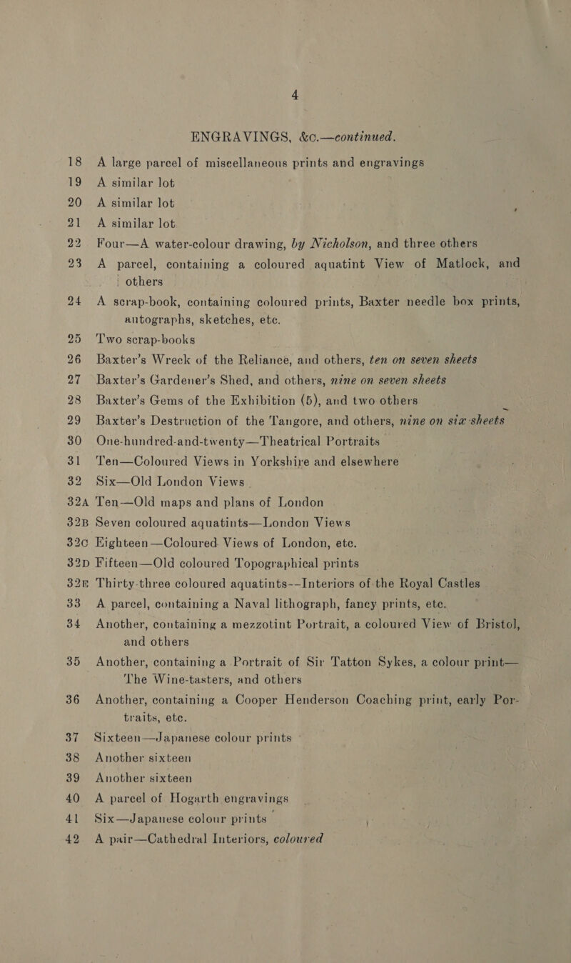 35 36 37 38 39 40 41 42 ENGRAVINGS, &amp;c.—eontinued. A large parcel of miscellaneous prints and engravings A similar lot A similar lot A similar lot Four—A water-colour drawing, by Nicholson, and three others A parcel, containing a coloured aquatint View of Matlock, and others A scrap-book, containing coloured prints, Baxter needle box prints, autographs, sketches, ete. Two scrap-books Baxter’s Wreck of the Reliance, and others, ten on seven sheets Baxter’s Gardener’s Shed, and others, nine on seven sheets Baxter’s Gems of the Exhibition (5), and two others Baxter’s Destruction of the Tangore, and others, nine on sta sheets One-hundred-and-twenty—Theatrical Portraits Ten—Coloured Views in Yorkshire and elsewhere Six—Old London Views. Ten—Old maps and plans of London ~ Seven coloured aquatints—London Views Kighteen —Coloured. Views of London, ete. Fifteen—Old coloured Topographical prints Thirty-three coloured aquatints-—Interiors of the Royal Castles A parcel, containing a Naval lithograph, fancy prints, ete. Another, containing a mezzotint Portrait, a coloured View of Bristol, and others Another, containing a Portrait of Sir Tatton Sykes, a colour print— The Wine-tasters, and others Another, containing a Cooper Henderson Coaching print, early Por- traits, ete. Sixteen—Japanese colour prints - Another sixteen Another sixteen A pareel of Hogarth engravings Six—Japanese colour prints _ ; A pair—Cathedral Interiors, coloured